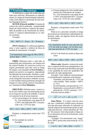 10 
Instrumentação Básica 
1.3 Terminologia e Simbologia 
As definições a seguir são conhecidas por 
todos que intervêm, diretamente ou indireta-mente, 
no campo da instrumentação industrial, 
e têm como objetivo a promoção de uma mes-ma 
linguagem técnica. 
RANGE (Faixa de medida): Conjunto de 
valores da variável analisada, compreendido 
dentro do limite inferior e superior da capaci-dade 
de medida ou de transmissão do instru-mento. 
É expresso determinando-se os valo-res 
extremos. 
Exemplo: 
100 ~ 500°C; 0 ~ 20 psi; –30 ~ 30 mmca. 
SPAN (Alcance): É a diferença algébrica 
entre o valor superior e inferior da faixa de 
medida do instrumento. Exemplo: 
Um instrumento com range de 100 a 250°C, 
possui Span = 150°C 
ERRO: Diferença entre o valor lido ou 
transmitido pelo instrumento, em relação real 
da variável medida. Se o processo ocorrer em 
regime permanente (que não varia ao longo 
do tempo), será chamado de Erro Estático, e 
poderá ser positivo ou negativo, dependendo 
da indicação do instrumento. Quando a variá-vel 
altera-se, tem-se um atraso na transferên-cia 
de energia do meio para o medidor, ou seja, 
o valor medido estará geralmente atrasado em 
relação ao valor real da variável. Esta diferen-ça 
é chamada de Erro Dinâmico. 
PRECISÃO: Definida como o maior va-lor 
de erro estático que um instrumento possa 
ter ao longo de sua faixa de trabalho. É possí-vel 
expressá-la de diversas maneiras: 
a) Em porcentagem do alcance (span). 
Ex.: Um instrumento com range de 50 
a 150°C está indicando 80°C e sua pre-cisão 
é de ± 0,5% do span. 
80°C ± (0,5 / 100) x 100°C = 80°C ± 0,5°C 
Portanto, a temperatura estará entre 79,5 
e 80,5°C. 
b) Em unidade da variável. 
Exemplo: 
Precisão de ± 2°C 
c) Em porcentagem do valor medido (para 
maioria dos indicadores de campo). 
Ex.: Um instrumento com range de 50 
a 150°C está indicando 80°C e sua pre-cisão 
é de ± 0,5% do valor medido. 
80°C ± (0,5 / 100 x 80°C) = 80°C ± 0,4°C 
Portanto, a temperatura estará entre 79,6 
e 80,4°C. 
Pode-se ter a precisão variando ao longo 
da escala de um instrumento, indicada pelo fa-bricante, 
então, em algumas faixas da escala 
do instrumento. 
Exemplo: 
Um manômetro pode ter uma precisão de 
±1% em todo seu range e ter na faixa cen-tral 
uma precisão de ± 0,5% do span. 
d) Em % do fundo de escala ou Span má-ximo: 
80ºC ± (0,5 / 100) x 150ºC = 80ºC ± 0,75ºC 
Observação: Quando o sistema de medi-ção 
é composto de diversos equipamentos, ad-mite- 
se que a precisão total da malha seja igual 
à raiz quadrada da soma dos quadrados das 
precisões de cada equipamento. 
Exemplo: Uma malha de instrumentação 
é constituída pelos seguintes instrumentos: 
– Termopar, com precisão de ± 0,5% do 
valor medido. Valor medido = 400°C 
(± 2°C). 
– Fio de Extensão, com precisão de ±1°C. 
– Registrador, com escala de 0 a 800°C e 
precisão de ± 0,25%, portanto ± 2°C. 
Precisão total da malha = 
22 + 12 + 22 = 9 = ± 3oC 
Zona Morta – É o maior valor de varia-ção 
que o parâmetro medido possa alcançar, 
sem que provoque alteração na indicação ou 
sinal de saída de um instrumento (pode ser apli-cado 
para faixa de valores absolutos do “ran-ge” 
do mesmo). Está relacionada a folgas en-tre 
os elementos móveis do instrumento, como 
engrenagens. 
Exemplo: Um instrumento com “range” 
de 0 a 200°C possui uma zona morta de ± 0,1% 
do span. 
± 0,1% = (0,1 / 100 x 200) = ± 0,2°C 
 