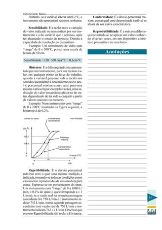 Instrumentação Básica 
11 
Portanto, se a variável alterar em 0,2°C, o 
instrumento não apresentará resposta nenhuma. 
Sensibilidade: É a razão entre a variação 
do valor indicado ou transmitido por um ins-trumento 
e a da variável que o acionou, após 
ter alcançado o estado de repouso. Denota a 
capacidade de resolução do dispositivo. 
Exemplo: Um termômetro de vidro com 
“range” de 0 a 500°C, possui uma escala de 
leitura de 50 cm. 
Sensibilidade = (50 / 500 cm)/°C = 0,1cm/°C 
Histerese: É a diferença máxima apresen-tada 
por um instrumento, para um mesmo va-lor, 
em qualquer ponto da faixa de trabalho, 
quando a variável percorre toda a escala nos 
sentidos ascendente e descendente ou é o des-vio 
porcentual máximo com o qual, para uma 
mesma variável (por exemplo vazão), uma in-dicação 
do valor instantâneo afasta-se do ou-tro, 
dependendo de ter sido alcançado a partir 
de valores maiores ou menores. 
Exemplo: Num instrumento com “range” 
de 0 a 200°C mostrado na Figura seguinte, a 
histerese é de 0,2%. 
Conformidade: É o desvio percentual má-ximo 
com o qual uma determinada variável se 
afasta da sua curva característica. 
Reprodutibilidade: É a máxima diferen-ça 
encontrada ao se aplicar um valor conheci-do 
diversas vezes, em um dispositivo eletrô-nico 
pneumático ou mecânico. 
Repetibilidade: É o desvio porcentual 
máximo com o qual uma mesma medição é 
indicada, tomando-se todas as condições como 
exatamente reproduzidas de uma medida para 
outra. Expressa-se em porcentagem do span. 
Um instrumento com “range” de 0 a 1000 L/ 
min, ± 0,1% do span (o que corresponde a ± 1 
L/min), se a vazão real na primeira passagem 
ascendente for 750 L/min e o instrumento in-dicar 
742 L/min, numa segunda passagem as-cendente 
com vazão real de 750 L/min o ins-trumento 
indicará 742 ± 1 L/min. Observar que 
o termo Repetibilidade não inclui a Histerese. 
Anotações 
 