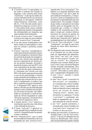 14 
Instrumentação Básica 
4. A “primeira-letra” A, para análise, co-bre 
todas as análises não listadas no 
diagrama e não cobertas pelas letras 
“indefinidas”. Cada tipo de análise de-verá 
ser definido fora do seu círculo de 
indefinição no fluxograma. Símbolos 
tradicionalmente conhecidos, como 
pH, O2, e CO, têm sido usados opcio-nalmente 
em lugar da “primeira-letra” 
A. Esta prática pode causar confusão 
particularmente quando as designações 
são datilografadas por máquinas que 
usam somente letras maiúsculas. 
5. O uso da “primeira-letra” U para mul-tivariáveis 
em lugar de uma combina-ção 
de “primeira-letra” é opcional. 
6. O uso dos termos modificadores alto, 
baixo, médio ou intermediário e varre-dura 
ou seleção é preferido, porém 
opcional. 
7. O termo “segurança” será aplicado so-mente 
para elementos primários de pro-teção 
de emergência e elementos finais 
de controle de proteção de emergência. 
Então, uma válvula auto-operada que 
previne a operação de um sistema aci-ma 
da pressão desejada, aliviando a 
pressão do sistema, será uma PCV (vál-vula 
controladora de pressão), mesmo 
que a válvula não opere continuamen-te. 
Entretanto esta válvula será uma 
PSV (válvula de segurança de pressão) 
se seu uso for para proteger o sistema 
contra condições de emergência, isto é, 
condições que colocam em risco o pes-soal 
e o equipamento, ou ambos e que 
não se esperam acontecer normalmen-te. 
A designação PSV aplica-se para 
todas as válvulas que são utilizadas para 
proteger contra condições de emergên-cia 
em termos de pressão, não impor-tando 
se a construção e o modo de ope-ração 
da válvula enquadram-se como 
válvula de segurança, válvula de alívio 
ou válvula de segurança e alívio. 
8. A função passiva “visor” aplica-se a 
instrumentos que dão uma visão direta 
e não calibrada do processo. 
9. O termo “indicador” é aplicável so-mente 
quando houver medição de uma 
variável e disponibilização da grande-za 
para o operador. 
10. Uma “lâmpada-piloto”, que é a parte 
de uma malha de instrumentos, deve ser 
designada por uma “primeira-letra” 
seguida pela “letra subseqüente”. En-tretanto, 
se é desejado identificar uma 
“lâmpada-piloto” que não é parte de 
uma malha de instrumentos, a “lâmpa-da- 
piloto” pode ser designada da mes-ma 
maneira ou alternadamente por uma 
simples letra L. Por exemplo: a lâmpa-da 
que indica a operação de um motor 
elétrico pode ser designada com EL, 
assumindo que a tensão é a variável 
medida ou XL assumindo que a lâm-pada 
é atuada por contatos elétricos 
auxiliares do sistema de partida do 
motor, ou ainda simplesmente L. A 
ação de uma “lâmpada-piloto” pode ser 
acompanhada por um sinal audível. 
11. O uso da “letra-subseqüente” U para 
“multifunção” em lugar de uma com-binação 
de outras letras funcionais é 
opcional. 
12. Um dispositivo que conecta, desconec-ta 
ou transfere um ou mais círculos 
pode ser, dependendo das aplicações, 
uma “chave”, um “relé”, um “contro-lador 
de duas posições” ou uma “vál-vula 
de controle”. Se o dispositivo 
manipula uma corrente fluida de pro-cesso 
e não é uma válvula de bloqueio 
comum acionada manualmente, deve 
ser designada como uma “válvula de 
controle”. Para todas as outras aplica-ções, 
o equipamento é designado como: 
a) uma “chave”, quando é atuado 
manualmente; 
b) uma “chave” ou um “controlador de 
duas posições”, se é automático e 
se é acionado pela variável medida. 
O termo “chave” é geralmente atri-buído 
ao dispositivo que é usado para 
ativar um circuito de alarme, 
“lâmpada piloto”, seleção, inter-travamento 
ou segurança. O termo 
“controlador” é, geralmente, atri-buído 
ao equipamento que é usado 
para operação de controle normal; 
c) um “relé”, quando automático, é 
acionado pela variável medida, isto 
é, por uma “chave” ou por um “con-trolador 
de duas posições”. 
13. Sempre que necessário, as funções as-sociadas 
como o uso da “letra-subse-qüente” 
Y devem ser definidas fora do 
círculo de identificação. Não é neces-sário 
este procedimento quando a função 
 