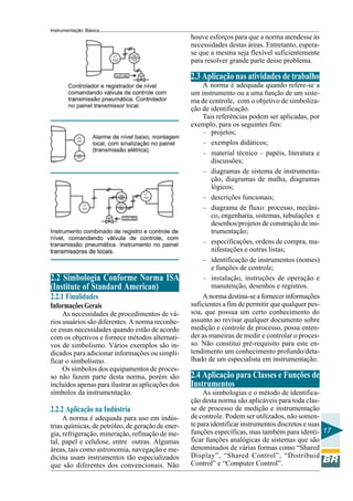 Instrumentação Básica 
17 
2.2 Simbologia Conforme Norma ISA 
(Institute of Standard American) 
2.2.1 Finalidades 
Informações Gerais 
As necessidades de procedimentos de vá-rios 
usuários são diferentes. A norma reconhe-ce 
essas necessidades quando estão de acordo 
com os objetivos e fornece métodos alternati-vos 
de simbolismo. Vários exemplos são in-dicados 
para adicionar informações ou simpli-ficar 
o simbolismo. 
Os símbolos dos equipamentos de proces-so 
não fazem parte desta norma, porém são 
incluídos apenas para ilustrar as aplicações dos 
símbolos da instrumentação. 
2.2.2 Aplicação na Indústria 
A norma é adequada para uso em indús-trias 
químicas, de petróleo, de geração de ener-gia, 
refrigeração, mineração, refinação de me-tal, 
papel e celulose, entre outras. Algumas 
áreas, tais como astronomia, navegação e me-dicina 
usam instrumentos tão especializados 
que são diferentes dos convencionais. Não 
houve esforços para que a norma atendesse às 
necessidades destas áreas. Entretanto, espera-se 
que a mesma seja flexível suficientemente 
para resolver grande parte desse problema. 
2.3 Aplicação nas atividades de trabalho 
A norma é adequada quando refere-se a 
um instrumento ou a uma função de um siste-ma 
de controle, com o objetivo de simboliza-ção 
de identificação. 
Tais referências podem ser aplicadas, por 
exemplo, para os seguintes fins: 
– projetos; 
– exemplos didáticos; 
– material técnico – papéis, literatura e 
discussões; 
– diagramas de sistema de instrumenta-ção, 
diagramas de malha, diagramas 
lógicos; 
– descrições funcionais; 
– diagrama de fluxo: processo, mecâni-co, 
engenharia, sistemas, tubulações e 
desenhos/projetos de construção de ins-trumentação; 
– especificações, ordens de compra, ma-nifestações 
e outras listas; 
– identificação de instrumentos (nomes) 
e funções de controle; 
– instalação, instruções de operação e 
manutenção, desenhos e registros. 
A norma destina-se a fornecer informações 
suficientes a fim de permitir que qualquer pes-soa, 
que possua um certo conhecimento do 
assunto ao revisar qualquer documento sobre 
medição e controle de processo, possa enten-der 
as maneiras de medir e controlar o proces-so. 
Não constitui pré-requisito para este en-tendimento 
um conhecimento profundo/deta-lhado 
de um especialista em instrumentação. 
2.4 Aplicação para Classes e Funções de 
Instrumentos 
As simbologias e o método de identifica-ção 
desta norma são aplicáveis para toda clas-se 
de processo de medição e instrumentação 
de controle. Podem ser utilizados, não somen-te 
para identificar instrumentos discretos e suas 
funções específicas, mas também para identi-ficar 
funções analógicas de sistemas que são 
denominados de várias formas como “Shared 
Display”, “Shared Control”, “Distribuid 
Control” e “Computer Control”. 
 