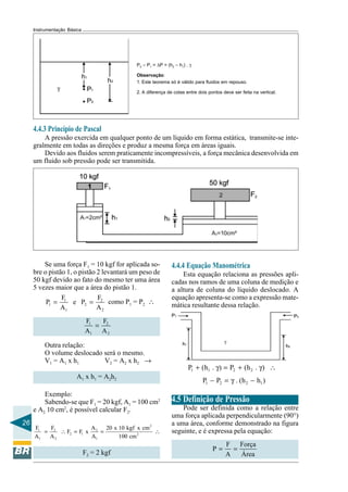 26 
Instrumentação Básica 
P2 – P1 = ΔP = (h2 – h1) . γ 
Observação: 
1. Este teorema só é válido para fluidos em repouso. 
2. A diferença de cotas entre dois pontos deve ser feita na vertical. 
4.4.3 Princípio de Pascal 
A pressão exercida em qualquer ponto de um líquido em forma estática, transmite-se inte-gralmente 
em todas as direções e produz a mesma força em áreas iguais. 
Devido aos fluidos serem praticamente incompressíveis, a força mecânica desenvolvida em 
um fluido sob pressão pode ser transmitida. 
Se uma força F1 = 10 kgf for aplicada so-bre 
o pistão 1, o pistão 2 levantará um peso de 
50 kgf devido ao fato do mesmo ter uma área 
5 vezes maior que a área do pistão 1. 
P F e P F 
= 1 = 2 
como P= P∴ 
1 2 1 2 
A A 
1 2 
F = 
F 
A A 
1 2 
1 2 
Outra relação: 
O volume deslocado será o mesmo. 
V1 = A1 x h1 V2 = A2 x h2 → 
A1 x h1 = A2h2 
Exemplo: 
Sabendo-se que F1 = 20 kgf, A1 = 100 cm2 
e A2 10 cm2, é possível calcular F2. 
2 
F F F F x A 20 x 10 kgf x cm 
A A A 100cm 
= ∴ = = ∴ 
1 2 2 
2 1 2 
1 2 1 
F2 = 2 kgf 
4.4.4 Equação Manométrica 
Esta equação relaciona as pressões apli-cadas 
nos ramos de uma coluna de medição e 
a altura de coluna do líquido deslocado. A 
equação apresenta-se como a expressão mate-mática 
resultante dessa relação. 
1 1 2 2 P + (h . γ) = P + (h . γ) ∴ 
1 2 2 1 P − P = γ . (h − h ) 
4.5 Definição de Pressão 
Pode ser definida como a relação entre 
uma força aplicada perpendicularmente (90°) 
a uma área, conforme demonstrado na figura 
seguinte, e é expressa pela equação: 
P = F = 
Força 
A Área 
 
