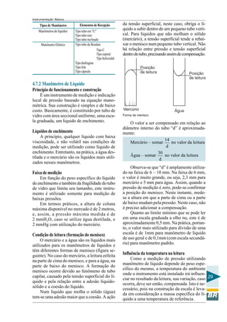Instrumentação Básica 
29 
Tipos de Manômetro Elementos de Recepção 
Manômetros de líquidos 
Manômetro Elástico 
Tipo tubo em “U” 
Tipo tubo reto 
Tipo tubo inclinado 
Tipo tubo de Boudon 
Tipo diafragma 
Tipo fole 
Tipo cápsula 
Tipo C 
Tipo espiral 
Tipo helicoidal 
4.7.2 Manômetro de Líquido 
Princípio de funcionamento e construção 
É um instrumento de medição e indicação 
local de pressão baseado na equação mano-métrica. 
Sua construção é simples e de baixo 
custo. Basicamente, é constituído por tubo de 
vidro com área seccional uniforme, uma esca-la 
graduada, um líquido de enchimento. 
Líquidos de enchimento 
A princípio, qualquer líquido com baixa 
viscosidade, e não volátil nas condições de 
medição, pode ser utilizado como líquido de 
enchimento. Entretanto, na prática, a água des-tilada 
e o mercúrio são os líquidos mais utili-zados 
nesses manômetros. 
Faixa de medição 
Em função do peso específico do líquido 
de enchimento e também da fragilidade do tubo 
de vidro que limita seu tamanho, este instru-mento 
é utilizado somente para medição de 
baixas pressões. 
Em termos práticos, a altura de coluna 
máxima disponível no mercado é de 2 metros, 
e, assim, a pressão máxima medida é de 
2 mmH2O, caso se utilize água destilada, e 
2 mmHg com utilização do mercúrio. 
Condição de leitura (formação do menisco) 
O mercúrio e a água são os líquidos mais 
utilizados para os manômetros de líquidos e 
têm diferentes formas de menisco (figura se-guinte). 
No caso do mercúrio, a leitura eéfeita 
na parte de cima do menisco, e para a água, na 
parte de baixo do menisco. A formação do 
menisco ocorre devido ao fenômeno de tubo 
capilar, causado pela tensão superficial do lí-quido 
e pela relação entre a adesão líquido-sólido 
e a coesão do líquido. 
Num líquido que molha o sólido (água) 
tem-se uma adesão maior que a coesão. A ação 
da tensão superficial, neste caso, obriga o lí-quido 
a subir dentro de um pequeno tubo verti-cal. 
Para líquidos que não molham o sólido 
(mercúrio), a tensão superficial tende a rebai-xar 
o menisco num pequeno tubo vertical. Não 
há relação entre pressão e tensão superficial 
dentro do tubo, precisando assim de compensação. 
Forma de menisco. 
O valor a ser compensado em relação ao 
diâmetro interno do tubo “d” é aproximada-mente: 
Mercúrio – somar 14 
d 
no valor da leitura 
Água – somar 30 
d 
no valor da leitura 
Observa-se que “d” é amplamente utiliza-do 
na faixa de 6 ~ 10 mm. Na faixa de 6 mm, 
o valor é muito grande, ou seja, 2,3 mm para 
mercúrio e 5 mm para água. Assim, quando a 
pressão de medição é zero, pode-se confirmar 
a posição do menisco. Neste instante, mede-se 
a altura em que a parte de cima ou a parte 
de baixo mudam pela pressão. Neste caso, não 
é preciso adicionar a compensação. 
Quanto ao limite mínimo que se pode ler 
em uma escala graduada a olho nu, este é de 
aproximadamente 0,5 mm. Na prática, portan-to, 
o valor mais utilizado para divisão de uma 
escala é de 1mm para manômetro de líquido 
de uso geral e de 0,1mm (com escala secundá-ria) 
para manômetro padrão. 
Influência da temperatura na leitura 
Como a medição de pressão utilizando 
manômetro de líquido depende do peso espe-cífico 
do mesmo, a temperatura do ambiente 
onde o instrumento está instalado irá influen-ciar 
no resultado da leitura, sua variação, caso 
ocorra, deve ser então, compensada. Isto é ne-cessário, 
pois na construção da escala é leva-da 
em consideração a massa específica do lí-quido 
a uma temperatura de referência. 
 