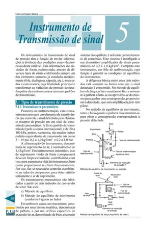 36 
Instrumentação Básica Instrumento de Transmissão de sinal 
5 
Os instrumentos de transmissão de sinal 
de pressão têm a função de enviar informa-ções 
à distância das condições atuais de pro-cesso 
desta variável. Tais informações são en-viadas 
de forma padronizada, através de di-versos 
tipos de sinais e utilizando sempre um 
dos elementos sensores já estudado anterior-mente 
(fole, diafragma, cápsula, etc.), associa-dos 
a conversores, cuja finalidade principal é 
transformar as variações de pressão detecta-das 
pelos elementos sensores em sinais padrões 
de transmissão. 
5.1 Tipos de transmissores de pressão 
5.1.1 Transmissores pneumáticos 
Pioneiros na instrumentação, estes trans-missores 
possuem um elemento de transferên-cia 
que converte o sinal detectado pelo elemen-to 
receptor de pressão em um sinal de trans-missão 
pneumático. A faixa padrão de trans-missão 
(pelo sistema internacional) é de 20 a 
100 kPa, porém, na prática, são usados outros 
padrões equivalentes de transmissão tais como 
3 ~ 15 psi, 0,2 a 1,0 kgf/cm2 e 0,2 a 1,0 bar. 
A alimentação do instrumento, denomi-nada 
de suprimento de ar, é normalmente de 
1,4 kgf/cm2. Em instrumentos industriais, o ar 
de suprimento vindo da fonte (compressor) 
deve ser limpo e constante, contribuindo, com 
isto, para aumentar a vida do instrumento, bem 
como proporcionar seu bom funcionamento. 
Por isso, faz-se necessário controlar o ambien-te 
ao redor do compressor, para obter satisfa-toriamente 
o ar de suprimento. 
Os transmissores pneumáticos são fabri-cados 
a partir de dois métodos de conversão 
de sinal. São eles: 
a) Método de equilíbrio. 
b) Método de equilíbrio de movimento 
(conforme Figuras ao lado) 
Em ambos os casos, um mecanismo cons-tituído 
por uma lâmina metálica, denominada 
de palheta, e por um orifício específico de 
exaustão de ar, denominado de bico, chamado 
sistema bico-palheta, é utilizado como elemen-to 
de conversão. Este sistema é interligado a 
um dispositivo amplificador de sinais pneu-máticos 
de 0,2 a 1,0 kgf/cm2. Completa este 
instrumento, um fole de realimentação, cuja 
função é garantir as condições de equilíbrio 
do instrumento. 
A diferença básica entre estes dois méto-dos 
está somente na forma com que o sinal 
detectado é convertido. No método de equilí-brio 
de força, o bico mantém-se fixo e somen-te 
a palheta afasta-se ou aproxima-se do mes-mo 
para ganhar uma contrapressão, proporcio-nal 
à detectada, que será amplificada pelo relé 
piloto. 
No método de equilíbrio de movimento, 
tanto o bico quanto a palheta movimentam-se 
para obter a contrapressão correspondente à 
pressão detectada. 
Método de equilíbrio de movimento ou posição. 
Método de equilíbrio de força (equilíbrio de vetor). 
 