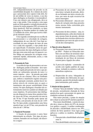 Instrumentação Básica 
39 
a) Pressostato de um contato – atua sob 
uma única variação de pressão, abrin-do 
ou fechando um único circuito elé-trico, 
por meio da ação reversível do 
micro-interruptor. 
b) Pressostato diferencial – atua em con-dições 
de variação entre duas pressões 
numa mesma linha controlada pelo 
mesmo instrumento. 
c) Pressostato de dois contatos – atua, in-dependentemente, 
sobre dois limites de 
uma mesma fonte de pressão, abrindo 
ou fechando dois circuitos elétricos in-dependentes 
por meio da ação reversí-vel 
de dois interruptores. 
4. Tipos de caixas disponíveis 
a) Pressostato com caixa à prova de tem-po 
IP65 – Podem ser fornecidos tam-bém 
com um bloco de terminais inter-no 
para conexões elétricas, evitando a 
instalação de um bloco de terminais 
externo para a ligação dos cabos. 
b) À prova de explosão – construídos de 
acordo com rígidos padrões de segu-rança, 
isolando os contatos e cabos de 
atmosferas explosivas. 
c) Desprovidos de caixa. Adequados às 
necessidades dos fabricantes de equi-pamento, 
que prevêm proteção especial 
para instrumento, pelo usuário. 
5. Seleção da faixa ajustável 
O termo “faixa de trabalho” define a faixa 
de pressão, normalmente chamada de faixa 
ajustável,na qual o pressostato irá operar em 
condições normais de trabalho. 
Para maior precisão, o ponto de atuação 
deve situar-se acima de 65% da faixa ajustável. 
Para maior durabilidade, o ponto de atua-ção 
deve situar-se abaixo de 65% da mesma 
(ver gráfico a seguir). A melhor combinação 
de precisão e durabilidade situa-se nos 30% 
centrais da faixa ajustável. Essa regra geral 
aplica-se a ambos os modelos, diafragma e 
bourdon. 
1. Para precisão e durabilidade selecionar 
zona A. 
2. Para durabilidade selecionar zona C. 
útil, independentemente da pressão ou da 
sensibilidade desejada. Se o número de ciclos 
que o pressostato deve operar (vida útil), for 
de um milhão de vezes ou menos, o uso dos 
tipos diafragma ou bourdon é recomendável. 
Caso este número seja ultrapassado, deve-se 
usar o tipo pistão. Uma exceção a esta regra 
pode ser feita quando a variação de pressão no 
sistema for muito pequena (20% ou menos da 
faixa ajustável). Sob tais condições, os tipos 
diafragma ou bourdon podem ser usados até 
2,5 milhões de ciclos, antes que ocorra a fadi-ga 
do elemento sensor. 
Uma segunda consideração na escolha de 
um pressostato é a velocidade de ciclagem, 
independente de sua vida útil. Caso haja ne-cessidade 
de uma ciclagem de mais de uma 
vez a cada três segundos, o tipo pistão deve 
ser especificado. O elemento sensor de qual-quer 
pressostato dos tipos diafragma ou bour-don 
age como uma mola que irá aquecer e so-frer 
fadiga em operações de ciclagem extre-mamente 
rápidas, diminuindo, assim, a vida 
útil do pressostato. 
2. Pressostato de Teste 
A escolha do tipo de pressostato a ser usa-do 
– diafragma, pistão ou bourdon – deve tam-bém 
ser regida pela pressão de teste a que po-derão 
ser submetidos (pressão de teste é o 
maior impulso – pico – de pressão que pode 
ocorrer em um sistema). Deve ser lembrado 
que, embora o manômetro registre uma pres-são 
de operação constante, podem haver im-pulsos 
através do sistema para os quais o 
manômetro não possui sensibilidade (Zona 
morta). Os tipos diafragma e bourdon são ex-tremamente 
sensíveis e podem ser afetados por 
esses impulsos. Os pressostatos tipo diafrag-ma 
são disponíveis numa faixa ajustável des-de 
vácuo até 20 bar, com pressões de teste de 
até 70 bar. O tipo bourdon pode operar até 
1.240 bar, com pressões de teste de até 1.655 
bar. Os tipos pistão compreendem uma faixa 
ajustável que vai até 25 bar, com pressões de 
teste de até 1.380 bar. 
3. Função do Pressostato 
A função do pressostato é outro fator 
determinante na seleção. Três tipos de pres-sostatos, 
baseados em sua função, são descri-tos 
a seguir: 
 