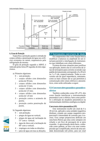 40 
Instrumentação Básica 
6. Grau de Proteção 
Especifica a proteção quanto à entrada de 
corpos sólidos e penetração de água nos orifí-cios 
existentes no motor, responsáveis pela 
refrigeração do mesmo. 
O grau de proteção segundo a ABNT, é 
indicado pelas letras IP seguidas de dois alga-rismos. 
a) Primeiro algarismo 
0 - sem proteção; 
1 - corpos sólidos com dimensões 
acima de 50 mm; 
2 - corpos sólidos com dimensões 
acima de 12 mm; 
3 - corpos sólidos com dimensões 
acima de 2,5 mm; 
4 - corpos sólidos com dimensões 
acima de 1,0 mm 
5 - proteção contra o acúmulo de 
poeira; 
6 - proteção contra penetração de 
poeira. 
b) Segundo algarismo 
0 - sem proteção; 
1 - pingos de água na vertical; 
2 - pingos de água até inclinação de 
15° com a vertical; 
3 - água de chuva até a inclinação de 
60° com a vertical; 
4 - respingos em todas as direções; 
5 - jatos de água em toas as direções. 
5.3 Instrumentos conversores de sinais 
Os componentes têm como função básica 
modificar a natureza ou amplitude de um si-nal 
para permitir a interligação de instrumen-tos 
que trabalham com sinais diferentes. 
Existem diversas situações para justificar 
sua aplicação, dentre elas as conversões de si-nas 
de termopares para corrente ou tensão cujo 
padrão de transmissão corresponde a 4 a 20 mA 
ou 1 a 5 vdc, respectivamente. Todas as con-versões 
são de igual importância, entretanto, 
como as mais comuns são as que permitem a 
comunicação entre sinais elétricos e pneumá-ticos, 
estas serão enfocadas a seguir. 
5.3.1 Conversores eletro-pneumáticos e pneumáticos-elétricos 
Também conhecidos como I/P e P/I, têm 
como função interfacear a instrumentação 
pneumática com a elétrica, bem como permi-tir 
a utilização de atuadores pneumáticos na 
instrumentação eletrônica analógica ou digital. 
Conversores eletro-pneumáticos (I/P) 
Este instrumento recebe um sinal de 4 a 
20 mA dc, aplicado a uma unidade magnética 
(bobina), criando um campo magnético pro-porcional 
à intensidade de corrente que a ex-citou. 
Esse campo proporciona deflexão em 
uma barra fletora que atua como anteparo em 
relação a um bico de passagem de ar para 
exaustão. A aproximação desta barra, conhe-cida 
como palheta, ao bico cria uma contra-pressão 
que é amplificada, através de uma uni-dade 
denominada relé piloto, para um sinal 
 