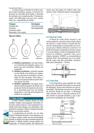 44 
Instrumentação Básica 
É essencial que as bordas do orifício este-jam 
sempre perfeitas, porque, se ficarem im-precisas 
ou corroídas pelo fluido, a precisão 
da medição será comprometida. Costumeira-mente, 
são fabricadas com aço inox, monel, 
latão, etc., dependendo do fluido. 
Vantagens Desvantagens 
Instalação fácil Alta perda de carga 
Econômica Baixa rangeabilidade 
Construção simples 
Manutenção e troca simples 
Tipos de orifícios 
Concêntrico Excêntrico Segmental 
a) Orifício concêntrico: este tipo de pla-ca 
é utilizado para líquidos, gases e va-pores 
que não contenham sólidos em 
suspensão. 
b) Orifício excêntrico: utilizado quando 
se tem fluido com sólidos em suspen-são, 
que possam ser retirados e acumu-lados 
na fase da placa. Para tanto, o 
orifício está posicionado na parte infe-rior, 
dentro do tubo. 
c) Orifício segmental: esta placa tem a 
abertura para passagem de fluido, dis-posta 
em forma de segmento de círcu-lo. 
É destinada para uso em fluidos 
laminados e com alta porcentagem de 
sólidos em suspensão. 
6.3 Tubo Venturi 
O tubo Venturi combina dentro de uma 
unidade simples uma garganta estreitada en-tre 
duas seções cônicas e está usualmente ins-talado 
entre duas flanges, em tubulações. Seu 
propósito é acelerar o fluido e temporariamente 
baixar sua pressão estática. 
A recuperação de pressão em um tubo 
Venturi é bastante eficiente, como podemos ver 
na Figura a seguir, sendo seu uso recomendado 
quando se deseja um maior restabelecimento de 
pressão e o fluido medido carrega sólidos em 
suspensão. O Venturi produz um diferencial 
menor que uma placa de orifício para uma 
mesma vazão e diâmetro igual à sua garganta. 
6.3.1 Bocal de Vazão 
O Bocal de vazão (Flow nozzle) é, em 
muitos aspectos, um meio termo entre a placa 
de orifício e o tubo Venturi. O perfil dos bo-cais 
de vazão permite sua aplicação em servi-ços 
em que o fluido é abrasivo e corrosivo. O 
perfil de entrada é projetado de forma a guiar 
a veia até atingir a seção estrangulada do ele-mento 
de medição, seguindo uma curva 
elíptica (projeto ASME) ou pseudoelíptica 
(projeto ISA). Seu principal uso é em medi-ção 
de vapor com alta velocidade, recomen-dado 
para tubulações > 50 mm. 
6.3.2 Tubo Pitot 
É um dispositivo para medição de vazão 
através da velocidade detectada em um ponto 
de tubulação. Possui uma abertura em sua ex-tremidade. 
Tal abertura encontra-se na direção 
da corrente fluida de um duto. A diferença 
entre pressão total e a pressão estática da li-nha 
resulta na pressão dinâmica, que é pro-porcional 
ao quadrado da velocidade. 
 