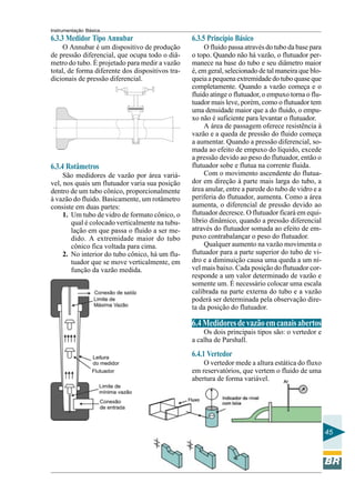 Instrumentação Básica 
45 
6.3.3 Medidor Tipo Annubar 
O Annubar é um dispositivo de produção 
de pressão diferencial, que ocupa todo o diâ-metro 
do tubo. É projetado para medir a vazão 
total, de forma diferente dos dispositivos tra-dicionais 
de pressão diferencial. 
6.3.4 Rotâmetros 
São medidores de vazão por área variá-vel, 
nos quais um flutuador varia sua posição 
dentro de um tubo cônico, proporcionalmente 
à vazão do fluido. Basicamente, um rotâmetro 
consiste em duas partes: 
1. Um tubo de vidro de formato cônico, o 
qual é colocado verticalmente na tubu-lação 
em que passa o fluido a ser me-dido. 
A extremidade maior do tubo 
cônico fica voltada para cima. 
2. No interior do tubo cônico, há um flu-tuador 
que se move verticalmente, em 
função da vazão medida. 
6.3.5 Princípio Básico 
O fluido passa através do tubo da base para 
o topo. Quando não há vazão, o flutuador per-manece 
na base do tubo e seu diâmetro maior 
é, em geral, selecionado de tal maneira que blo-queia 
a pequena extremidade do tubo quase que 
completamente. Quando a vazão começa e o 
fluido atinge o flutuador, o empuxo torna o flu-tuador 
mais leve, porém, como o flutuador tem 
uma densidade maior que a do fluido, o empu-xo 
não é suficiente para levantar o flutuador. 
A área de passagem oferece resistência à 
vazão e a queda de pressão do fluido começa 
a aumentar. Quando a pressão diferencial, so-mada 
ao efeito de empuxo do líquido, excede 
a pressão devido ao peso do flutuador, então o 
flutuador sobe e flutua na corrente fluida. 
Com o movimento ascendente do flutua-dor 
em direção à parte mais larga do tubo, a 
área anular, entre a parede do tubo de vidro e a 
periferia do flutuador, aumenta. Como a área 
aumenta, o diferencial de pressão devido ao 
flutuador decresce. O flutuador ficará em equi-líbrio 
dinâmico, quando a pressão diferencial 
através do flutuador somada ao efeito de em-puxo 
contrabalançar o peso do flutuador. 
Qualquer aumento na vazão movimenta o 
flutuador para a parte superior do tubo de vi-dro 
e a diminuição causa uma queda a um ní-vel 
mais baixo. Cada posição do flutuador cor-responde 
a um valor determinado de vazão e 
somente um. É necessário colocar uma escala 
calibrada na parte externa do tubo e a vazão 
poderá ser determinada pela observação dire-ta 
da posição do flutuador. 
6.4 Medidores de vazão em canais abertos 
Os dois principais tipos são: o vertedor e 
a calha de Parshall. 
6.4.1 Vertedor 
O vertedor mede a altura estática do fluxo 
em reservatórios, que vertem o fluido de uma 
abertura de forma variável. 
 