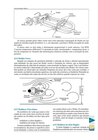 Instrumentação Básica 
47 
As forças geradas pelos tubos criam uma certa oposição à passagem do fluido em sua 
região de entrada (região de bobina 1), e, em oposição, auxiliam o fluido na região de saída 
dos tubos. 
O atraso entre os dois lados é diretamente proporcional à vazão mássica. Um RTD 
(“resistor temperature differetial”) é montado no tubo, monitorando a temperatura deste, a 
fim de compensar as vibrações das deformações elásticas sofridas com a oscilação da tem-peratura. 
6.5.4 Medidor Vortex 
Quando um anteparo de geometria definida é colocado de forma a obstruir parcialmente 
uma tubulação em que escoa um fluido, ocorre a formação de vórtices: que se desprendem 
alternadamente de cada lado do anteparo, como mostrado na figura a seguir. Este é um fenôme-no 
muito conhecido e demostrado em todos os livros de mecânica dos fluidos. Os vórtices tam-bém 
podem ser observados em situações freqüentes do nosso dai a dia, como por exemplo, o 
movimento oscilatório das plantas aquáticas, em razão da correnteza, as bandeiras flutuando ao 
vento, as oscilações das copas das árvores ou dos fios elétricos quando expostos ao vento. 
6.5.5 Medidores Ultra-sônicos 
Os medidores de vazão que usam a velo-cidade 
do som como meio auxiliar de medi-ção 
podem ser divididos em dois tipos prin-cipais: 
– medidores a efeito doppler e 
– medidores de tempo de trânsito. 
Existem medidores ultra-sônicos nos quais 
os transdutores são presos à superfície exter-na 
da tubulação, e outros com os transdutores 
em contato direto com o fluido. Os transduto-res- 
emissores de ultra-sons consistem em cris-tais 
piezoelétricos usados como fonte de ultra-som, 
para evitar sinais acústicos que passam 
no fluido, antes de atingir os sensores corres-pondentes. 
6.5.6 Medidores de efeito Doppler 
O efeito Doppler é a aparente variação de 
freqüência produzida pelo movimento relativo 
 