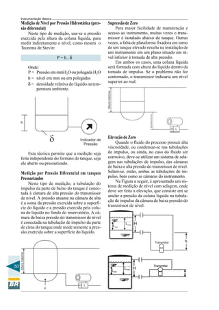 50 
Instrumentação Básica 
Medição de Nível por Pressão Hidrostática (pres-são 
diferencial) 
Neste tipo de medição, usa-se a pressão 
exercida pela altura da coluna líquida, para 
medir indiretamente o nível, como mostra o 
Teorema de Stevin: 
P = h . δ 
Onde: 
P = Pressão em mmH2O ou polegada H2O 
h = nível em mm ou em polegadas 
δ = densidade relativa do líquido na tem-peratura 
ambiente. 
Esta técnica permite que a medição seja 
feita independente do formato do tanque, seja 
ele aberto ou pressurizado. 
Medição por Pressão Diferencial em tanques 
Pressurizados 
Neste tipo de medição, a tubulação do 
impulso da parte de baixo do tanque é conec-tada 
à câmara de alta pressão do transmissor 
de nível. A pressão atuante na câmara de alta 
é a soma da pressão exercida sobre a superfí-cie 
do líquido e a pressão exercida pela colu-na 
de líquido no fundo do reservatório. A câ-mara 
de baixa pressão do transmissor de nível 
é conectada na tubulação de impulso da parte 
de cima do tanque onde mede somente a pres-são 
exercida sobre a superfície do líquido. 
Supressão de Zero 
Para maior facilidade de manutenção e 
acesso ao instrumento, muitas vezes o trans-missor 
é instalado abaixo do tanque. Outras 
vezes, a falta de plataforma fixadora em torno 
de um tanque elevado resulta na instalação de 
um instrumento em um plano situado em ní-vel 
inferior à tomada de alta pressão. 
Em ambos os casos, uma coluna líquida 
será formada com altura do líquido dentro da 
tomada de impulso. Se o problema não for 
contornado, o transmissor indicaria um nível 
superior ao real. 
Elevação de Zero 
Quando o fluido do processo possuir alta 
viscosidade, ou condensar-se nas tubulações 
de impulso, ou ainda, no caso do fluido ser 
corrosivo, deve-se utilizar um sistema de sela-gem 
nas tubulações de impulso, das câmaras 
de baixa e alta pressão do transmissor de nível. 
Selam-se, então, ambas as tubulações de im-pulso, 
bem como as câmaras do instrumento. 
Na Figura a seguir, é apresentado um sis-tema 
de medição de nível com selagem, onde 
deve ser feita a elevação, que consiste em se 
anular a pressão da coluna líquida na tubula-ção 
de impulso da câmara de baixa pressão do 
transmissor de nível. 
 
