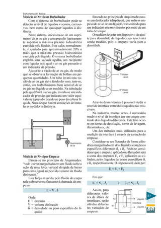 Instrumentação Básica 
51 
Medição de Nível com Borbulhador 
Com o sistema de borbulhador pode-se 
detectar o nível de líquidos viscosos, corrosi-vos, 
bem como de quaisquer líquidos à dis-tância. 
Neste sistema, necessita-se de um supri-mento 
de ar ou gás e uma pressão ligeiramen-te 
superior à máxima pressão hidrostática 
exercida pelo líquido. Este valor, normalmen-te, 
é ajustado para aproximadamente 20% a 
mais que a máxima pressão hidrostática 
exercida pelo líquido. O sistema borbulhador 
engloba uma válvula agulha, um recipiente 
com líquido pelo qual o ar ou gás passarão e 
um indicador de pressão. 
Ajusta-se a vazão de ar ou gás, de modo 
que se observe a formação de bolhas em pe-quenas 
quantidades. Um tubo levará esta va-zão 
de ar ou gás até o fundo do vaso, tem-se, 
então, um borbulhamento bem sensível de ar 
ou gás no líquido a ser medido. Na tubulação 
pela qual fluirá o ar ou gás, instala-se um indi-cador 
de pressão que indicará um valor equi-valente 
à pressão devido ao peso da coluna lí-quida. 
Nota-se que haverá condições de insta-lar 
o medidor à distância. 
Medição de Nível por Empuxo 
Baseia-se no princípio de Arquimedes: 
“todo corpo mergulhado em um fluido sofre a 
ação de uma força vertical dirigida de baixo 
para cima, igual ao peso do volume do fluido 
deslocado.” 
Esta força exercida pelo fluido do corpo 
nele submerso ou flutuante é chamada de em-puxo. 
E = V . δ 
Onde: 
E = empuxo 
V = volume deslocado 
δ = densidade ou peso específico do lí-quido 
Baseado no princípio de Arquimedes usa-se 
um deslocador (displacer), que sofre o em-puxo 
do nível de um líquido, transmitindo para 
um indicador este movimento, por meio de um 
tubo de torque. 
O medidor deve ter um dispositivo de ajus-te 
para densidade do líquido, cujo nível está 
sendo medido, pois o empuxo varia com a 
densidade. 
Através dessa técnica é possível medir o 
nível de interface entre dois líquidos não mis-cíveis. 
Na indústria, muitas vezes, é necessário 
medir o nível da interface em um tanque con-tendo 
dois líquidos diferentes. Este fato ocor-re 
em torres de destilação, torres de lavagem, 
decantadores, etc. 
Um dos métodos mais utilizados para a 
medição da interface é através da variação do 
empuxo. 
Considere-se um flutuador de forma cilín-drica 
mergulhado em dois líquidos com pesos 
específicos diferentes δ1 e δ2. Pode-se consi-derar 
que o empuxo aplicado no flutuador será 
a soma dos empuxos E1 e E2 aplicados ao ci-lindro, 
pelos líquidos de pesos específicos δ1 
e δ2, respectivamente. O empuxo será dado por: 
Et = E1 + E2 
Em que: 
E1 = V1 . δ1 e E2= V2 . δ2 
Assim, para 
diferentes valo-res 
de altura de 
interfaces, serão 
obtidas diferen-tes 
variações de 
empuxo. 
 