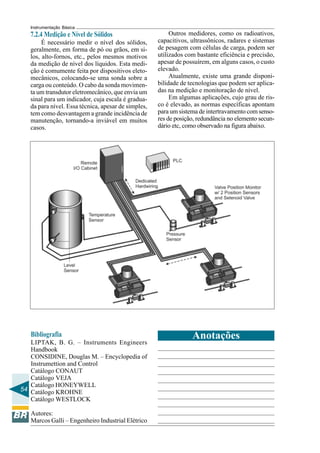 54 
Instrumentação Básica 
7.2.4 Medição e Nível de Sólidos 
É necessário medir o nível dos sólidos, 
geralmente, em forma de pó ou grãos, em si-los, 
alto-fornos, etc., pelos mesmos motivos 
da medição de nível dos líquidos. Esta medi-ção 
é comumente feita por dispositivos eleto-mecânicos, 
colocando-se uma sonda sobre a 
carga ou conteúdo. O cabo da sonda movimen-ta 
um transdutor eletromecânico, que envia um 
sinal para um indicador, cuja escala é gradua-da 
para nível. Essa técnica, apesar de simples, 
tem como desvantagem a grande incidência de 
manutenção, tornando-a inviável em muitos 
casos. 
Bibliografia 
LIPTAK, B. G. – Instruments Engineers 
Handbook 
CONSIDINE, Douglas M. – Encyclopedia of 
Instrumettion and Control 
Catálogo CONAUT 
Catálogo VEJA 
Catálogo HONEYWELL 
Catálogo KROHNE 
Catálogo WESTLOCK 
Autores: 
Marcos Galli – Engenheiro Industrial Elétrico 
Outros medidores, como os radioativos, 
capacitivos, ultrassônicos, radares e sistemas 
de pesagem com células de carga, podem ser 
utilizados com bastante eficiência e precisão, 
apesar de possuírem, em alguns casos, o custo 
elevado. 
Atualmente, existe uma grande disponi-bilidade 
de tecnologias que podem ser aplica-das 
na medição e monitoração de nível. 
Em algumas aplicações, cujo grau de ris-co 
é elevado, as normas específicas apontam 
para um sistema de intertravamento com senso-res 
de posição, redundância no elemento secun-dário 
etc, como observado na figura abaixo. 
Anotações 
 