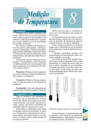 Instrumentação Básica 
55 
Medição 8 
de Temperatura 
8.1 Introdução 
O objetivo de se medir e controlar as di-versas 
variáveis físicas em processos indus-triais 
é obter produtos de alta qualidade, com 
melhores condições de rendimento e seguran-ça, 
a custos compatíveis com as necessidades 
do mercado consumidor. 
Nos diversos segmentos de mercado, se-jam 
eles químico, petroquímico, siderúrgico, 
cerâmico, farmacêutico, vidreiro, alimentício, 
papel e celulose, hidrelétrico nuclear entre outros, 
a monitoração da variável temperatura é fun-damental 
para a obtenção do produto final es-pecificado. 
Termometria significa “Medição de Tem-peratura”. 
Eventualmente o termo Pirometria 
é também aplicado com o mesmo significado, 
porém, baseando-se na etimologia das pala-vras, 
podemos definir: 
Pirometria: Medição de altas temperatu-ras, 
na faixa em que os efeitos de radiação tér-mica 
passam a se manifestar. 
Criometria: Medição de baixas tempera-turas, 
ou seja, próximas ao zero absoluto de 
tempeatura. 
Termometria: Termo mais abrangente que 
incluiria tanto a Pirometria quanto a Criometria. 
8.2 Temperatura e calor 
Todas as substâncias são constituídas de 
moléculas, que se encontram em contínuo 
movimento. Quanto mais rápido o movimen-to 
das moléculas, mais quente apresenta-se o 
corpo e quanto, mais lento o movimento das 
moléculas, mais frio apresenta-se o corpo. 
Então define-se temperatura como o grau 
de agitação térmica das moléculas. Na práti-ca, 
a temperatura é representada em uma es-cala 
numérica, onde quanto maior o seu valor, 
maior é a energia cinética média dos átomos 
do corpo em questão. 
Outros conceitos que se confundem às 
vezes com o de temperatura são energia tér-mica 
e calor. 
A energia térmica de um corpo é a soma-tória 
das energias cinéticas dos seus átomos, e 
além de depender da temperatura, depende 
também da massa e do tipo de substância. 
Calor é energia em trânsito ou a forma de 
energia que é transferida através da fronteira 
de um sistema em virtude da diferença de tem-peratura. 
A literatura, geralmente, reconhece três 
meios distintos de transmissão de calor: con-dução, 
radiação e convecção. 
Até o final do século XVI, quando foi de-senvolvido 
o primeiro dispositivo para avaliar 
temperatura, os sentidos do nosso corpo fo-ram 
os únicos elementos de que dispunham 
os homens para dizer se um certo corpo esta-va 
mais quente ou frio do que um outro, ape-sar 
da inadequação destes sentidos sob o pon-to 
de vista científico. 
Termômetros de dilatação de líquido em recipiente metálico. 
Neste termômetro, o líquido preenche todo 
o recipiente e sob o efeito de um aumento de 
temperatura dilata-se, deformando um elemen-to 
extensível (sensor volumétrico). 
 