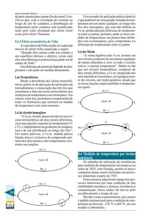 58 
Instrumentação Básica 
da parte quente para a parte fria do metal. Con-clui- 
se que, com a circulação de corrente ao 
longo de um fio condutor, a distribuição de 
temperatura neste condutor será modificada, 
tanto pelo calor dissipado por efeito Joule 
como pelo efeito Thomson. 
8.3.4 Efeito termoelétrico de Volta 
A experiência de Peltier pode ser explicada 
através do efeito Volta enunciado a seguir: 
“Quando dois metais estão em contato a 
um equilíbrio térmico e elétrico, existe ente 
eles uma diferença e potencial que pode ser da 
ordem de Volts”. 
Esta diferença de potencial depende da tem-peratura 
e não pode ser medida diretamente. 
Leis Termoelétricas 
Desde a descoberta dos efeitos termoelé-tricos, 
partiu-se da aplicação dos princípios da 
termodinâmica e enunciação das três leis que 
constituem a base da teoria termoelétrica nas 
medições de temperatura com termopares. Em 
síntese, estas leis, permitem a compreensão de 
todos os fenômenos que ocorrem na medida 
de temperatura com estes sensores. 
Lei do circuito homogêneo 
“A f.e.m. termal, desenvolvida em um cir-cuito 
termoelétrico de dois metais diferentes, 
com suas junções expostas às temperaturas T1 
e T2, é independente do gradiente de tempera-tura 
e de sua distribuição ao longo dos fios”. 
Em outras palavras, a f.e.m. medida parece 
função única e exclusiva da composição quí-mica 
dos dois metais e das temperaturas exis-tentes 
nas junções. 
Um exemplo de aplicação prática desta lei 
é que podemos ter uma grande variação de tem-peratura 
em um ponto qualquer, ao longo dos 
fios dos termopares, que esta não influirá na 
f.e.m. produzida pela diferença de temperatu-ra 
entre as juntas, portanto, pode-se fazer me-didas 
de temperaturas em pontos bem defini-dos 
com os termopares, pois o importante, é a 
diferença de temperaturas entre as juntas. 
Lei dos Metais 
“A soma algébrica das f.e.m. termais em 
um circuito composto de um número qualquer 
de metais diferentes é zero, se todo o circuito 
estiver a mesma temperatura”. Deduz-se daí 
que um circuito termoelétrico, composto de 
dois metais diferentes, a f.e.m. produzida não 
será alterada ao inserirmos, em qualquer pon-to 
do circuito, um metal genérico, desde que 
as novas junções sejam mantidas a temperatu-ras 
iguais. 
8.4 Medição de temperatura por termo-resistência 
Os métodos de utilização de resistências 
para medição de temperaturas iniciaram-se ao 
redor de 1835, com Faraday, porém só houve 
condições destas serem utilizadas em proces-sos 
industriais a partir de 1925. 
Esses sensores adquiriram espaço nos pro-cessos 
industriais por suas condições de alta 
estabilidade mecânica e térmica, resistência à 
contaminação, baixo índice de desvio pelo 
envelhecimento e tempo de uso. 
Devido a estas características, esse sensor 
é padrão internacional para a medição de tem-peratura 
na faixa de –270 °C a 660 °C, em seu 
modelo e laboratório. 
 