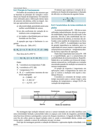 Instrumentação Básica 
59 
8.4.1 Princípio de Funcionamento 
Os bulbos de resistência são sensores que 
se baseiam no princípio de variação e resis-tência 
em função da temperatura. Os materiais 
mais utilizados para a fabricação destes tipos 
de sensores são platina, cobre ou níquel, me-tais 
que apresentam características de: 
a) alta resistividade, permitindo assim uma 
melhor sensibilidade do sensor, 
b) ter alto coeficiente de variação de re-sistência 
com a temperatura, 
c) ter rigidez e ductilidade para ser trans-formado 
em fios finos. 
A equação que rege o fenômeno é a se-guinte: 
Para faixa de –200 a 0°C: 
Rt = R0 . [1 + A . T + B . T2 + C . T3 . (T – 100)] 
Para faixa de 0 a 850 °C: 
Rt = R0 . [1 + A T + B . T2] 
Onde: 
Rt = resistência na temperatura T (Ω) 
R0 = resistência a 0°C (Ω) 
T = temperatura (°C) 
A . B . C = coeficientes inerentes do ma-terial 
empregado 
A = 3,90802 . 10–3 
B = –5, 802.10–7 
C = –4,2735 . 10–12 
O número que expressa a variação de re-sistência 
em função da temperatura é chamado 
de alfa (α) e se relaciona da seguinte forma: 
R R 
100 . R 
1 0 
0 
α = ∞ − 
8.4.2 Características da termo-resistência de 
platina 
As termorresistências Pt – 100 são as mais 
utilizadas industrialmente, devido à sua gran-de 
estabilidade, larga faixa de utilização e alta 
precisão. Devido à alta estabilidade das ter-morresistências 
de platina, as mesmas são uti-lizadas 
como padrão de temperatura na faixa 
de –270°C a 660°C. A estabilidade é um fator 
de grande importância na indústria, pois é a 
capacidade do sensor manter e reproduzir suas 
características (resistência – temperatura) den-tro 
da faixa específica de operação. 
Outro fator importante num sensor Pt –100 
é a repetibilidade, que é a característica de 
confiabilidade da termorresistência. Repetibi-lidade 
deve ser medida com leitura de tempe-raturas 
consecutivas, verificando-se a variação 
encontrada quando de medição novamente na 
mesma temperatura. 
O tempo de resposta é importante em 
aplicações onde a temperatura do meio em 
que se realiza a medição está sujeito a mu-danças 
bruscas. 
Considera-se constante de tempo como 
tempo necessário para o sensor reagir a uma 
mudança de temperatura e atingir 63,2% da 
variação da temperatura. 
Na montagem tipo isolação mineral, tem-se o sensor montado em um tubo metálico com 
uma extremidade fechada e preenchido todos os espaços com óxido de magnésio, permitindo 
uma boa troca térmica e protegendo o sensor de choques mecânicos. A ligação do bulbo é feita 
com fios de cobre, prata ou níquel isolados entre si, sendo a extremidade aberta, selada com 
resina epóxi, vedando o sensor do ambiente em que vai atuar. 
Este tipo de montagem permite a redução do diâmetro e apresenta rápida velocidade e res-posta. 
 