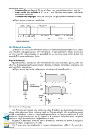 68 
Instrumentação Básica 
– Infravermelho próximo: de 0,8 μm a 1,5 μm, com propriedades similares a da luz. 
– Infravermelho intermediário: de 1,5 μm a 15 μm, faixa esta, onde opera a maioria dos 
analisadores industriais. 
– Infravermelho longínquo: de 15 μm a 100 μm, de aplicação bastante especializada. 
A Figura abaixo, representa a subdivisão. 
Espectro infravermelho. 
10.3.2 Princípio de medição 
A absorção dos raios infravermelhos é efetuada no interior de uma célula provida de janelas 
que permitem a passagem de raios infravermelhos e a relação quantitativa entre a absorvidade 
do infravermelho pelas moléculas e a quantidade do gás existente numa mistura é dada pela 
equação 2.4, apresentada mais a frente. 
Espectro de absorção 
Quando um feixe de radiação infravermelha atravessa uma substância gasosa, sofre uma 
absorção de energia em certos comprimentos de onda, resultando em um feixe emergente, com 
energia inferior a de entrada. 
A Figura abaixo representa, graficamente, o fenômeno de absorção seletiva. 
Absorção da infravermelho pela água. 
Em A, temos representada uma câmara ou célula de análise, que contem um determinado 
gás ou mistura de gases. Sobre a câmara, incide um feixe de radiação infravermelho de energia 
total E. Ao abandonar a câmara, a energia sofreu um redução em alguns comprimentos de onda, 
sendo sua energia representada por E2. O gráfico B, representa a distribuição de energia de 
entrada ao longo da faixa total de comprimentos de onda. 
O gráfico B2 representa o mesmo tipo de distribuição onde nota-se, porém, a redução de 
energia em alguns comprimentos de onda. 
Em C, temos uma comparação entre as energias totais de entrada e saída, E1 e E2, respectiva-mente. 
 