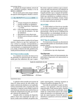 Instrumentação Básica 
69 
A redução da energia radiante, através de 
uma substância qualquer, obedece a lei de 
BEER-LAMBERT. 
De um modo geral, toda energia radiante 
do espectro eletromagnético obedece a esta lei. 
E2 = E1 *e–ε(λ) . ρ . λ ................. (2.4) 
Em que: 
E2 = energia emergente da substância 
E1 = energia incidente na substância 
e = base dos logarítimos Neperianos 
= 2,71828 
ε(λ) = Fator que depende do comprimen-to 
de onda da radiação e do tipo 
de substância. 
ρ = densidade do meio absorvente 
λ = distância percorrida pela radiação 
no meio. 
Analisando melhor o gráfico B2 da Figura 
anterior, observa-se que este representa, no 
eixo vertical as energias correspondentes a 
cada comprimento de onda (energia espectral), 
e na horizontal, os comprimentos de onda em 
μ ou, ainda, os números de onda, grandeza esta, 
usada preferencialmente em espectroscopia. 
10.3.3 Fonte de infravermelho 
As condições necessárias da fonte de luz 
do analisador de espectroscopia do infraver-melho 
para fins industriais são, que o apare-lho 
emita o espectro contínuo e que a caracte-rística 
da onda seja próxima à da radiação de 
um corpo negro, que seja estável por um pro-longado 
período e que a variação da luminân-cia 
seja o mínimo possível. Dentre as diversas 
fontes que satisfazem as condições acima ci-tadas 
com relativa facilidade, existem, fontes 
de infravermelho provenientes de fio metáli-co 
e de corpos emissores de calor. 
10.3.4 Célula 
A célula poderá ser feita de aço inoxidá-vel, 
de vidro, ou de alumínio e, a parede inter-na 
da mesma é polida ou acabada por eletro-galvanização, 
a fim de elevar a refletância do 
infravermelho e as extremidades deverão es-tar 
providas de janelas que permitam a passa-gem 
do infravermelho. 
10.3.5 Tipos de analisadores 
Os instrumentos baseados na absorção do 
infravermelho podem ser classificados em dois 
grandes grupos: 
1. analisadores tipo dispersante (espectrô-metro) 
2. analisadores tipo não dispersante 
Tipo dispersante 
O princípio básico de funcionamento dos 
analisadores dispersante está representado na 
Figura abaixo. 
Espectrômetro básico. 
A radiação infravermelha proveniente da 
fonte (F), passa através de uma célula, con-tendo 
a amostra da substância a ser analisada. 
O feixe transmitido sofre, no prisma (P), uma 
dispersão e o espectro, assim obtido, incide em 
uma fenda que seleciona uma estreita faixa ou 
banda de comprimentos de onda, que irá atin-gir 
o detector de radiação (D). 
Atuando sobre os sistemas de dispersão, 
pode-se fazer uma exploração de todo o es-pectro, 
tendo como resultado, um gráfico cha-mado 
espectrograma, conforme mostram as 
Figuras de gráficos da página 50 e 52. 
Este tipo de analisador é usado em labo-ratórios 
e sua operação e feita por técnicos 
especializados. Pode analisar gases, líquidos 
e sólidos, não havendo, em princípio, neces-sidade 
de conhecimento prévio dos compo-nentes 
da amostra a ser analisada, pois o es-tudo 
do espectrograma fornecido permite 
identificar e quantizar as diversas substânci-as 
presentes. 
 