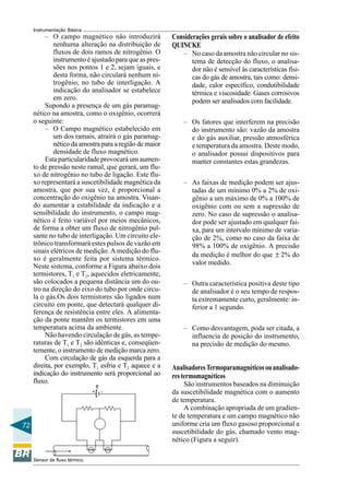 72 
Instrumentação Básica 
– O campo magnético não introduzirá 
nenhuma alteração na distribuição de 
fluxos de dois ramos de nitrogênio. O 
instrumento é ajustado para que as pres-sões 
nos pontos 1 e 2, sejam iguais, e 
desta forma, não circulará nenhum ni-trogênio, 
no tubo de interligação. A 
indicação do analisador se estabelece 
em zero. 
Supondo a presença de um gás paramag-nético 
na amostra, como o oxigênio, ocorrerá 
o seguinte: 
– O Campo magnético estabelecido em 
um dos ramais, atrairá o gás paramag-nético 
da amostra para a região de maior 
densidade de fluxo magnético. 
Esta particularidade provocará um aumen-to 
de pressão neste ramal, que gerará, um flu-xo 
de nitrogênio no tubo de ligação. Este flu-xo 
representará a suscetibilidade magnética da 
amostra, que por sua vez, é proporcional a 
concentração do oxigênio na amostra. Visan-do 
aumentar a estabilidade da indicação e a 
sensibilidade do instrumento, o campo mag-nético 
é feito variável por meios mecânicos, 
de forma a obter um fluxo de nitrogênio pul-sante 
no tubo de interligação. Um circuito ele-trônico 
transformará estes pulsos de vazão em 
sinais elétricos de medição. A medição do flu-xo 
é geralmente feita por sistema térmico. 
Neste sistema, conforme a Figura abaixo dois 
termistores, T1 e T2, aquecidos eletricamente, 
são colocados a pequena distância um do ou-tro 
na direção do eixo do tubo por onde circu-la 
o gás.Os dois termistores são ligados num 
circuito em ponte, que detectará qualquer di-ferença 
de resistência entre eles. A alimenta-ção 
da ponte mantêm os termistores em uma 
temperatura acima da ambiente. 
Não havendo circulação de gás, as tempe-raturas 
de T1 e T2 são idênticas e, conseqüen-temente, 
o instrumento de medição marca zero. 
Com circulação de gás da esquerda para a 
direita, por exemplo, T1 esfria e T2 aquece e a 
indicação do instrumento será proporcional ao 
fluxo. 
Sensor de fluxo térmico. 
Considerações gerais sobre o analisador de efeito 
QUINCKE 
– No caso da amostra não circular no sis-tema 
de detecção do fluxo, o analisa-dor 
não é sensível às características físi-cas 
do gás de amostra, tais como: densi-dade, 
calor específico, condutibilidade 
térmica e viscosidade. Gases corrosivos 
podem ser analisados com facilidade. 
– Os fatores que interferem na precisão 
do instrumento são: vazão da amostra 
e do gás auxiliar, pressão atmosférica 
e temperatura da amostra. Deste modo, 
o analisador possui dispositivos para 
manter constantes estas grandezas. 
– As faixas de medição podem ser ajus-tadas 
de um mínimo 0% a 2% de oxi-gênio 
a um máximo de 0% a 100% de 
oxigênio com ou sem a supressão de 
zero. No caso de supressão o analisa-dor 
pode ser ajustado em qualquer fai-xa, 
para um intervalo mínimo de varia-ção 
de 2%, como no caso da faixa de 
98% a 100% de oxigênio. A precisão 
da medição é melhor do que ± 2% do 
valor medido. 
– Outra característica positiva deste tipo 
de analisador é o seu tempo de respos-ta 
extremamente curto, geralmente: in-ferior 
a 1 segundo. 
– Como desvantagem, poda ser citada, a 
influencia de posição do instrumento, 
na precisão de medição do mesmo. 
Analisadores Termoparamagnéticos ou analisado-res 
termomagnéticos 
São instrumentos baseados na diminuição 
da suscetibilidade magnética com o aumento 
de temperatura. 
A combinação apropriada de um gradien-te 
de temperatura e um campo magnético não 
uniforme cria um fluxo gasoso proporcional a 
suscetibilidade do gás, chamado vento mag-nético 
(Figura a seguir). 
 