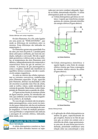 74 
Instrumentação Básica 
Células idênticas sem campo magnético. 
Os dois filamentos, Fa e Fb, estão ligados 
em uma ponte de “WHEATSTONE”, que 
mede as diferenças de resistência entre os 
mesmos. Estas diferenças são indicadas no 
amperímetro 1. 
Os filamentos geram uma quantidade fixa 
de calor, por meio da ponte E, e perdem parte 
deste calor para o ambiente, por meio de con-dução, 
radiação e convecção. Devido a igual-dade 
geométrica e elétrica entre as duas célu-las, 
as temperaturas dos dois filamentos será 
idêntica, independentemente da composição e 
característica física do gás de amostra cir-culante. 
A presença de gás paramagnético, 
como o oxigênio, também não interferem no 
equilíbrio térmico existente, devido à ausên-cia 
de campos magnéticos. 
As setas no interior das células represen-tam 
as correntes convectivas, estabelecidas 
pelos filamentos aquecidos. O gás, aquecido 
pelo filamento, diminui sua densidade e sobe 
até encontrar as paredes mais frias da célula, 
onde se resfria e desce, sendo introduzido na 
corrente de ascensão. Desta forma, o calor é trans-portado 
do filamento para as paredes da célula. 
A Figura acima mostra as mesmas células 
da figura anterior, porém, foi introduzido um 
imã, que estabelece um forte campo magnéti-co 
na célula A, de medição. 
No caso do gás circulante não ter proprie-dades 
paramagnéticas, como ocorre na maio-ria 
dos gases industriais, não haverá nenhuma 
perturbação sensível com a introdução do cam-po 
magnético. A fonte de medição permane-cerá 
equilibrada e o amperímetro não indicara 
a passagem de corrente elétrica, indicando, 
deste modo, zero. 
rados por um meio condutor adequado, líqui-do 
ou sólido, denominado eletrólito. A célula 
eletroquímica pode ser classificada em: 
a) Célula eletroquímica galvânica ou vol-taica: 
é aquela que transforma energia 
química do sistema eletrodo/eletrólito 
em energia elétrica (Figura abaixo). 
b) Célula eletroquímica eletrolítica: é 
aquela ligada a uma fonte de energia 
elétrica externa que força a passagem 
de corrente elétrica através da célula 
(Figura abaixo). 
Células Eletroquímicas. 
c) A aplicação da célula eletroquímica na 
análise de gases, especificamente do 
gás oxigênio, baseia-se no fato de que 
esse gás, ao entrar em contato com o 
eletrólito da célula, reage quimicamen-te 
com este, de uma forma previsível e 
definida, permitindo estabelecer uma 
relação entre sua concentração e uma 
10.4 Analisador de Oxi-Zircônia 
10.4.1 Introdução 
A célula eletroquímica constitui-se, basi-camente, 
de dois eletrodos imersos ou sepa- 
 