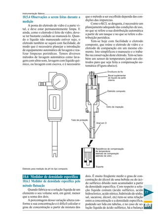 Instrumentação Básica 
77 
Envólucro do fio 
Bocal suplementar 
do líquido da parte 
interna 
Eletrodo composto 
Vidro de inspeção 
Anel em O 
Tubo de proteção 
Resistência de compensação 
de temperatura 
eletrodo de comparação 
eletrodo de vidro 
Suporte 
10.5.4 Observações a serem feitas durante a 
medição 
A ponta do eletrodo de vidro é a parte vi-tal, 
e deve estar permanentemente limpa. E 
ainda, como o eletrodo é feito de vidro, deve-se 
ter bastante cuidado ao manuseá-lo. Quan-do 
o líquido não manuseado estiver sujo, o 
eletrodo também se sujará com facilidade, de 
modo que é necessário planejar a introdução 
de equipamento automático de lavagem e rea-lizar 
limpezas periódicas. Temos diversos 
métodos de lavagem automática como lava-gem 
com ultra-som, lavagem com líquido quí-mico, 
ou lavagem com escova, e é necessário 
que o método a ser escolhido dependa das con-dições 
das impurezas. 
Como o KCL se desgasta, é necessário um 
planejamento adequado das condições de uso, 
no que se refere a sua distribuição automática 
a partir de um tanque e no que se refere a dis-tribuição 
periódica. 
Tem-se hoje com facilidade o eletrodo 
composto, que reúne o eletrodo de vidro e o 
eletrodo de comparação em um mesmo ele-mento. 
Isto simplificou o manuseio e o traba-lho 
na conservação deste eletrodo. Tem-se tam-bém 
um sensor de temperatura junto aos ele-trodos 
para que seja feita a compensação au-tomática 
(Figura abaixo). 
Eletrodo para medição de pH do tipo compacto. 
dois. É muito freqüente medir o grau de con-centração 
do álcool de uma bebida ou do áci-do 
sulfúrico diluído num acumulador a partir 
da densidade específica. Com respeito a solu-ção 
líquida comum (ácido sulfúrico, acido 
hidroclorico, acido nítrico, hidróxido de sódio, 
sal, sacarose, álcool, etc) tem-se uma relação 
entre a concentração e a densidade específica, 
podendo ser lida em tabelas, e no caso de so-lução 
líquida de ácido sulfúrico, há a balança 
10.6 Medidor de densidade específica 
10.6.1 Medidor de densidade específica pelo 
método flutuação 
Quando fabrica-se a solução líquida de um 
elemento o seu volume será, em geral, menor 
que a soma dos dois. 
A porcentagem dessa variação altera con-forme 
a sua concentração e é difícil calcular o 
grau de concentração a partir da mistura dos 
 
