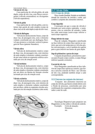 Instrumentação Básica 
83 
Válvula de três vias 
Caso particular de válvula globo, de sede 
dupla, corpo de três vias, com fluxos conver-gentes 
(válvula misturadora) ou divergentes 
(válvula separadora). 
Válvula de gaiola 
Caso particular de válvula globo, com in-ternos 
tipo gaiola de sede simples (corpo de 
duas vias) ou de sede dupla (corpo de três vias). 
Válvula de diafragma 
Válvula de deslocamento linear, corpo de 
duas vias, de passagem reta, com o elemento 
vedante constituído por um diafragma flexí-vel 
que promove a restrição variável à passa-gem 
do fluxo (patente Saunders). 
Válvula esfera 
Válvula de deslocamento rotativo corpo 
de duas vias, de passagem reta, com internos 
de sede simples e elemento vedante constituí-do 
por uma calota ou segmento esférico acio-nado 
por eixo de rotação axial. 
Válvula borboleta 
Válvula de deslocamento rotativo, corpo 
de duas vias, de passagem reta, com internos 
de sede simples e elemento vedante constituído 
por um disco ou lâmina de formato circular 
acionado por eixo de rotação axial. 
Válvula excêntrica 
Válvula de deslocamento rotativo, corpo de 
duas vias, de passagem reta, com internos de 
sede simples e elemento vedante constituído 
por um disco, calota ou segmento circular acio-nado 
por eixo de rotação excêntrico (não axial). 
11.5 Válvula Globo 
11.5.1 Corpo da válvula 
Peça vazada (fundida, forjada ou moldada), 
dotada de conexões de entrada e saída, que 
contêm o conjunto dos elementos internos. 
Corpo bipartido 
Construção em que o corpo da válvula é 
formado por semi-corpos separados e justa-postos, 
com as conexões de entrada e saída 
em cada semi-corpo (semi-corpo inferior e 
semi-corpo superior). 
Flange inferior do corpo 
Peça de vedação, flangeada e parafusada 
na face inferior do corpo (face oposta ao cas-telo), 
que serve de tampa para as válvulas glo-bo 
convencionais, e serve também de suporte 
para a guia inferior nas hastes de guia dupla. 
Jogo de prisioneiros e porcas do corpo 
Conjunto de parafusos, prisioneiros e por-cas 
para fixação corpo-castelo, e corpo-flange 
inferior (quando existente). 
Carretel de três vias 
Peça flangeada e parafusada na face infe-rior 
do corpo (face oposta ao castelo), que for-ma 
a terceira conexão de fluxo nas válvulas 
de três vias, podendo também alojar a sede 
correspondente. 
11.5.2 Internos (ou conjunto dos internos) 
Conjunto dos elementos interiores ao 
corpo da válvula, que fazem contato direto com 
o fluido de processo, constituídos por uma 
combinação dos seguintes componentes obtu-rador 
e anel de sede. 
Tecnologia Disponível para propiciar um 
Diagnóstico on line sobre a válvula de controle. 
Exemplo: Ciclo de atuação; 
Histerese; 
etc. 
Conversor + Posicionador Inteligente. 
 