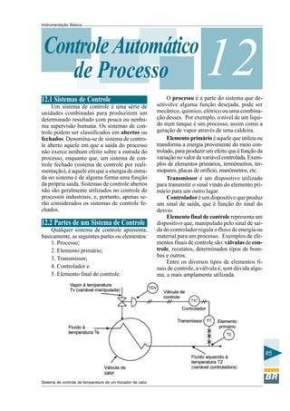 Instrumentação Básica 
85 
Controle de Processo 
Automático12 
12.1 Sistemas de Controle 
Um sistema de controle é uma série de 
unidades combinadas para produzirem um 
determinado resultado com pouca ou nenhu-ma 
supervisão humana. Os sistemas de con-trole 
podem ser classificados em abertos ou 
fechados. Denomina-se de sistema de contro-le 
aberto aquele em que a saída do processo 
não exerce nenhum efeito sobre a entrada do 
processo, enquanto que, um sistema de con-trole 
fechado (sistema de controle por reali-mentação), 
é aquele em que a energia de entra-da 
no sistema é de alguma forma uma função 
da própria saída. Sistemas de controle abertos 
não são geralmente utilizados no controle de 
processos industriais, e, portanto, apenas se-rão 
considerados os sistemas de controle fe-chados. 
12.2 Partes de um Sistema de Controle 
Qualquer sistema de controle apresenta, 
basicamente, as seguintes partes ou elementos: 
1. Processo; 
2. Elemento primário; 
3. Transmissor; 
4. Controlador e 
5. Elemento final de controle. 
O processo é a parte do sistema que de-senvolve 
alguma função desejada, pode ser 
mecânico, químico, elétrico ou uma combina-ção 
desses. Por exemplo, o nível de um líqui-do 
num tanque é um processo, assim como a 
geração de vapor através de uma caldeira. 
Elemento primário é aquele que utiliza ou 
transforma a energia proveniente do meio con-trolado, 
para produzir um efeito que é função da 
variação no valor da variável controlada. Exem-plos 
de elementos primários, termômetros, ter-mopares, 
placas de orifício, manômetros, etc. 
Transmissor é um dispositivo utilizado 
para transmitir o sinal vindo do elemento pri-mário 
para um outro lugar. 
Controlador é um dispositivo que produz 
um sinal de saída, que é função do sinal do 
desvio. 
Elemento final de controle representa um 
dispositivo que, manipulado pelo sinal de saí-da 
do controlador regula o fluxo de energia ou 
material para um processo. Exemplos de ele-mentos 
finais de controle são: válvulas de con-trole, 
reostatos, determinados tipos de bom-bas 
e outros. 
Entre os diversos tipos de elementos fi-nais 
de controle, a válvula é, sem dúvida algu-ma, 
a mais amplamente utilizada. 
Sistema de controle da temperatura de um trocador de calor. 
 