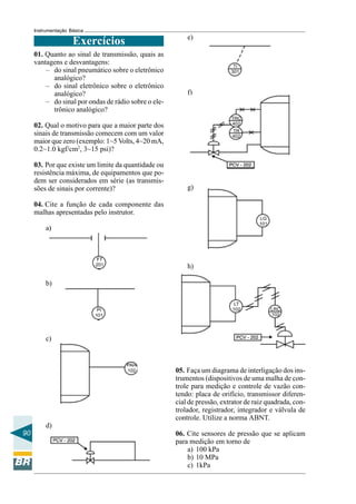 90 
Instrumentação Básica 
Exercícios e) 
f) 
g) 
h) 
05. Faça um diagrama de interligação dos ins-trumentos 
(dispositivos de uma malha de con-trole 
para medição e controle de vazão con-tendo: 
placa de orifício, transmissor diferen-cial 
de pressão, extrator de raiz quadrada, con-trolador, 
registrador, integrador e válvula de 
controle. Utilize a norma ABNT. 
06. Cite sensores de pressão que se aplicam 
para medição em torno de 
a) 100 kPa 
b) 10 MPa 
c) 1kPa 
01. Quanto ao sinal de transmissão, quais as 
vantagens e desvantagens: 
– do sinal pneumático sobre o eletrônico 
analógico? 
– do sinal eletrônico sobre o eletrônico 
analógico? 
– do sinal por ondas de rádio sobre o ele-trônico 
analógico? 
02. Qual o motivo para que a maior parte dos 
sinais de transmissão comecem com um valor 
maior que zero (exemplo: 1~5 Volts, 4~20 mA, 
0.2~1.0 kgf/cm2, 3~15 psi)? 
03. Por que existe um limite da quantidade ou 
resistência máxima, de equipamentos que po-dem 
ser considerados em série (as transmis-sões 
de sinais por corrente)? 
04. Cite a função de cada componente das 
malhas apresentadas pelo instrutor. 
a) 
b) 
c) 
d) 
 