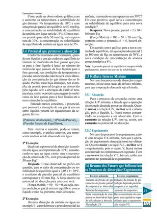 Operações Unitárias

Como pode ser observado no gráfico, com
o aumento da temperatura, a solubilidade do
gás diminui. Na temperatura de 10ºC e com
uma pressão parcial de equilíbrio de 50 mm Hg,
a concentração ou solubilidade de equilíbrio
da amônia em água será de 11%. Com a mesma pressão parcial de 50 mm Hg, na temperatura de 30ºC, a concentração ou solubilidade
de equilíbrio da amônia na água será de 5%.

3.4 Potencial que promove a absorção
Conforme abordado anteriormente, quando um líquido e um gás estão em equilíbrio (o
número de moléculas da fase gasosa que passa para a fase líquida é igual ao número de
moléculas que passam da fase líquida para a
fase gasosa), nas condições de temperatura e
pressão estabelecidas não haverá mais alteração da concentração do gás absorvido no líquido. Porém, caso haja alteração, por exemplo, da pressão parcial do gás a ser absorvido
pelo líquido, sem a alteração da variável temperatura, então ocorrerá a passagem de moléculas da fase gasosa para a fase líquida até a
nova situação de equilíbrio.
Baseado nestes conceitos, o potencial,
que promove a absorção de um gás A em um
certo líquido, poderá ser equacionado da seguinte forma:
(Potencial de absorção)A = (Pressão Parcial)A –
(Pressão Parcial de Equilíbrio)A
Para ilustrar o assunto, pode-se tomar,
como exemplo, o gráfico anterior, que representa amônia sendo absorvida em água.
1º Exemplo:
Qual será o potencial de absorção da amônia em água, à temperatura de 30ºC, considerando-se que na água existe uma concentração de amônia de 5%, com pressão parcial de
50 mm Hg?
Resposta: Como observado no gráfico em
questão, para o valor de concentração ou solubilidade de equilíbrio igual a 0,05 e t = 30ºC,
o resultado da pressão parcial de equilíbrio
corresponde a 50 mm Hg. A força motriz ou
potencial de absorção para este caso será:
(Força Motriz) = 50 – 50 = 0, ou seja, nesta condição, o gás já está em equilíbrio com o
líquido e não há, portanto, mais absorção.
2º Exemplo:
Haveria absorção da amônia na água no
exemplo 1, caso dobrasse a pressão parcial da

amônia, mantendo-se a temperatura em 30ºC?
Em caso positivo, qual seria a concentração
ou solubilidade de equilíbrio para esta nova
condição?
Resposta: Nova pressão parcial = 2 x 50 =
100 mm Hg
(Força Motriz) = 100 – 50 = 50 mm Hg,
portanto como o potencial é > 0, haverá absorção.
De acordo com o gráfico, para a nova condição de equilíbrio, em que a pressão parcial é
de 100 mm de Hg, na temperatura de 30ºC, a
nova condição de concentração de amônia
corresponderia a 8%.
Nota: A pressão parcial de equilíbrio é sempre obtida
graficamente, através das curvas de solubilidade.

3.5 Refluxo Interno Mínimo
No caso dos processos de absorção e esgotamento, existe uma razão de refluxo mínimo,
para que a operação desejada seja efetuada.

3.5.1 Absorção
Para o processo de absorção, existe uma
relação L/V mínima, a fim de que a operação
de absorção desejada possa ser efetuada. Quanto maior a relação L/V, melhor será a absorção, pois o líquido, L, ficará menos concentrado no composto a ser absorvido. Com o
aumento da relação L/V, tem-se, assim, um
aumento no potencial de absorção.

3.5.2 Esgotamento
No caso do processo de esgotamento, existe uma relação V/L mínima, para que a operação de esgotamento desejada possa ser efetuada. Quanto maior a relação V/L, melhor será
o esgotamento, pois o vapor, V, ficará menos
concentrado no composto a ser esgotado. Com
o aumento da relação V/L, haverá, então, um
aumento no potencial de esgotamento.

3.6 Resumo dos Fatores que Influenciam
os Processos de Absorção e Esgotamento
Favorece a absorção

Aumento da pressão do gás
(aumento da pressão parcial
do composto a ser absorvido)
Redução da temperatura
Baixa concentração do composto a ser absorvido no líquido utilizado para a absorção
Alta relação L/V

Favorece o esgotamento

Redução da pressão do gás
(redução da pressão parcial do
composto a ser esgotado)
Aumento da temperatura
21
Baixa concentração do composto a ser esgotado no vapor
utilizado para o esgotamento
Alta relação V/L

 