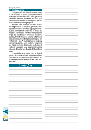 Operações Unitárias

3.7 Equipamentos
Para a operação de absorção e esgotamento, são utilizados os mesmos equipamentos que
para a operação de destilação, principalmente
torres com recheios, embora torres com pratos com borbulhadores ou com pratos valvulados também sejam empregadas.
As torres com recheios são mais utilizadas em processos de absorção, pois nesta operação as vazões de líquido e vapor, geralmente, não sofrem muita alteração ao longo do
processo. Na operação correta, a torre está cheia
de gás e o líquido desce através da coluna. O
recheio, desta forma, está sempre coberto por
uma camada de líquido permanentemente em
contato com o gás. A vazão de líquido não pode
ser muito pequena, caso contrário o recheio
não ficaria molhado de maneira uniforme. A
vazão de vapor não pode ser excessivamente
alta, pois dificultaria a descida do líquido na
torre.
A transferência de massa entre as fases é
promovida pelo recheio no interior da coluna.
Este mantém o contato íntimo e contínuo entre as fases em toda a extensão de cada leito
recheado.

Anotações

22

 