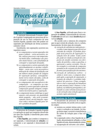 Operações Unitárias

Processos de Extração
Líquido-Líquido
4.1 Introdução
A operação denominada Extração Líquido-Líquido é empregada nos processos de separação de um ou mais compostos de uma
mistura líquida, quando estes não podem ser
separados por destilação de forma economicamente viável.
Geralmente, tais separações ocorrem nos
seguintes casos:
a) os componentes a serem separados são
pouco voláteis – seria necessário, então, utilizar processos com temperaturas muito altas, combinadas com pressões muito baixas, com a finalidade de
conseguir a separação desejada;
b) os componentes a serem separados têm
aproximadamente as mesmas volatilidades – neste caso, seria necessária a
utilização de colunas de destilação com
um número muito grande de estágios
de separação (pratos), conseqüentemente torres muito elevadas, a fim de
conseguir a separação desejada;
c) os componentes são susceptíveis à decomposição – os compostos ou componentes a serem separados sofrem decomposição quando atingem a temperatura necessária para a separação;
d) o componente menos volátil que se quer
separar está presente em quantidade
muito pequena – não seria economicamente viável, em tal situação, vaporizar toda a mistura líquida para obter o produto desejado.

4.2 Conceito
O processo de Extração Líquido-Líquido
é a operação no qual um composto dissolvido
em uma fase líquida é transferido para outra
fase líquida.
A fase líquida, que contém o composto a
ser separado, é denominada de solução e o
composto a ser separado é denominado de
soluto.

4

A fase líquida, utilizada para fazer a separação do soluto, é denominada de solvente.
O solvente deverá ser o mais insolúvel possível na solução.
De acordo com a natureza do composto
que se quer extrair da solução, isto é, o soluto,
basicamente, há dois tipos de extração:
a) extração de substâncias indesejáveis –
o soluto é uma impureza que deverá ser
retirada da solução. O produto desejado neste processo de separação é a
solução livre do soluto. Como exemplo, pode ser citada a extração de compostos de enxofre existentes nos derivados de petróleo, como a gasolina, o
querosene e outras correntes. Um outro exemplo é a retirada de compostos
aromáticos de correntes de óleos lubrificantes para purificação dos mesmos;
b) extração de substâncias nobres – o
soluto é, neste caso, o composto desejado após a operação de separação, o
restante da solução é o produto indesejável do processo. Como exemplo,
tem-se citar a separação do butadieno
de uma mistura entre o buteno e o butadieno, na indústria petroquímica, utilizando-se como solvente neste processo de extração uma solução aquosa de
acetato cupro-amoniacal.

4.3 Mecanismo da Extração
O mecanismo do processo de extração
ocorre, basicamente, de acordo com as seguintes etapas:
a) mistura ou contato íntimo entre o solvente e a solução a ser tratada. Ao longo desta etapa, ocorrerá a transferência
do soluto da solução para a fase solvente;
23
b) a separação entre a fase líquida da solução, denominada de rafinado, e a fase
líquida solvente, denominada de extrato;
c) recuperação do solvente e do soluto.

 