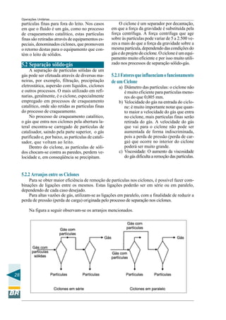 Operações Unitárias

partículas finas para fora do leito. Nos casos
em que o fluido é um gás, como no processo
de craqueamento catalítico, estas partículas
finas são retiradas através de equipamentos especiais, denominados ciclones, que promovem
o retorno destas para o equipamento que contém o leito de sólidos.

5.2 Separação sólido-gás
A separação de partículas sólidas de um
gás pode ser efetuada através de diversas maneiras, por exemplo, filtração, precipitação
eletrostática, aspersão com líquidos, ciclones
e outros processos. O mais utilizado em refinarias, geralmente, é o ciclone, especialmente
empregado em processos de craqueamento
catalítico, onde são retidas as partículas finas
do processo de craqueamento.
No processo de craqueamento catalítico,
o gás que entra nos ciclones pela abertura lateral encontra-se carregado de partículas de
catalisador, saindo pela parte superior, o gás
purificado e, por baixo, as partículas de catalisador, que voltam ao leito.
Dentro do ciclone, as partículas de sólidos chocam-se contra as paredes, perdem velocidade e, em conseqüência se precipitam.

O ciclone é um separador por decantação,
em que a força da gravidade é substituída pela
força centrífuga. A força centrífuga que age
sobre às partículas pode variar de 5 a 2.500 vezes a mais do que a força da gravidade sobre a
mesma partícula, dependendo das condições do
gás e do projeto do ciclone. O ciclone é um equipamento muito eficiente e por isso muito utilizado nos processos de separação sólido-gás.

5.2.1 Fatores que influenciam o funcionamento
de um Ciclone
a) Diâmetro das partículas: o ciclone não
é muito eficiente para partículas menores do que 0,005 mm.
b) Velocidade do gás na entrada do ciclone: é muito importante notar que quanto maior a velocidade do gás que entra
no ciclone, mais partículas finas serão
retirada do gás. A velocidade do gás
que vai para o ciclone não pode ser
aumentada de forma indiscriminada,
pois a perda de pressão (perda de carga) que ocorre no interior do ciclone
poderá ser muito grande.
c) Viscosidade: O aumento da viscosidade
do gás dificulta a remoção das partículas.

5.2.2 Arranjos entre os Ciclones
Para se obter maior eficiência de remoção de partículas nos ciclones, é possível fazer combinações de ligações entre os mesmos. Estas ligações poderão ser em série ou em paralelo,
dependendo de cada caso desejado.
Para altas vazões de gás, utilizam-se as ligações em paralelo, com a finalidade de reduzir a
perda de pressão (perda de carga) originada pelo processo de separação nos ciclones.
Na figura a seguir observam-se os arranjos mencionados.

28

 