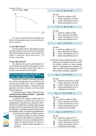 Operações Unitárias

d) Curva tipo “Flat”:

PC = r . Q . H / 550
em que:
PC = potência cedida em HP
r = massa específica em lb/ft3
Q = vazão volumétrica em ft3/s
H = altura manométrica em ft
PC = g . Q . H / 550

As curvas características de bombas podem ser conceituadas como curvas do tipo estável e instável.

1. Curva tipo “estável”
Curvas do tipo estável são aquelas em que
um determinado valor de altura manométrica
(H) corresponderá somente a uma vazão (Q),
como é o caso das curvas dos itens a, c, d
(rising, steep, flat).

2. Curva tipo “instável”
São aquelas em que um determinado valor de altura manométrica (H) poderá corresponder a uma ou duas vazões (Q), como é o
caso da curva do item b (drooping).

6.3 Curva de potência absorvida (PABS.)
versus vazão volumétrica (Q)
Geralmente, quando se escolhe uma bomba, a maior preocupação é com a potência absorvida pela bomba, pois esta é a requerida
pelo acionador da bomba. A seleção do equipamento será feita, portanto, com base neste
dado de potência.
É importante que se faça a distinção entre
“potência útil cedida ao fluido” e “potência
absorvida pela bomba”.
A potência útil cedida ao fluido não leva
em consideração as perdas que ocorrem no
equipamento, enquanto que a potência absorvida no eixo da bomba é a energia efetivamente
entregue à bomba, para que esta realize trabalho desejado. A potência absorvida pela bomba considera, então, a eficiência do equipamento.
a) Potência útil cedida ao fluido: a potência cedida ao fluido, que não considera
32
a eficiência da bomba, é a potência recebida por ele para a realização do trabalho de deslocamento do mesmo e
pode ser expressa pelas equações seguintes:

em que:
PC = potência cedida em HP
g = peso específico em lbf/ft3
Q = vazão volumétrica em ft3/s
H = altura manométrica em ft
PC = g . Q . H / 75
em que:
PC = potência cedida em CV
g = peso específico em kgf/m3
Q = vazão volumétrica em m3/s
H = altura manométrica em m
b) Potência absorvida pela bomba: é a potência que a bomba recebe do acionador (motor, turbina ou outro equipamento). Analogamente à potência cedida, a potência absorvida pode ser expressa pelas equações seguintes:
Pabs = r . Q . H / 550 . h
em que:
Pabs = potência absorvida em HP
r = massa específica em lb/ft3
Q = vazão volumétrica em ft3/s
H = altura manométrica em ft
h = rendimento da bomba
Pabs = g . Q . H / 550 . h
em que:
Pabs = potência cedida em HP
g = peso específico em lbf/ft3
Q = vazão volumétrica em ft3/s
H = altura manométrica em ft
h = rendimento da bomba
Pabs = g . Q . H / 75 . h
em que:
Pabs = potência cedida em CV
g = peso específico em kgf/m3
Q = vazão volumétrica em m3/s
H = altura manométrica em m
h = rendimento da bomba

 