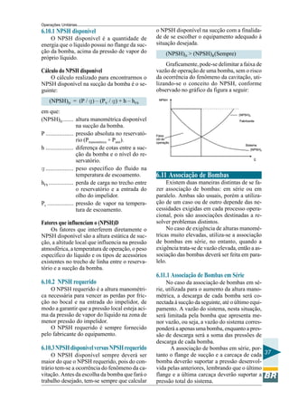 Operações Unitárias

6.10.1 NPSH disponível
O NPSH disponível é a quantidade de
energia que o líquido possui no flange da sucção da bomba, acima da pressão de vapor do
próprio líquido.

Cálculo do NPSH disponível
O cálculo realizado para encontrarmos o
NPSH disponível na sucção da bomba é o seguinte:

o NPSH disponível na sucção com a finalidade de se escolher o equipamento adequado à
situação desejada.
(NPSH)D > (NPSH)R(Sempre)
Graficamente, pode-se delimitar a faixa de
vazão de operação de uma bomba, sem o risco
da ocorrência do fenômeno da cavitação, utilizando-se o conceito do NPSH, conforme
observado no gráfico da figura a seguir:

(NPSH)D = (P / g) – (PV / g) + h – hFS
em que:
(NPSH)D ....... altura manométrica disponível
na sucção da bomba.
P ................... pressão absoluta no reservatório (Pmanométrica + Patm).
h ................... diferença de cotas entre a sucção da bomba e o nível do reservatório.
g ................... peso específico do fluido na
temperatura de escoamento.
hFS ................. perda de carga no trecho entre
o reservatório e a entrada do
olho do impelidor.
Pv .................. pressão de vapor na temperatura de escoamento.

Fatores que influenciam o (NPSH)D
Os fatores que interferem diretamente o
NPSH disponível são a altura estática de sucção, a altitude local que influencia na pressão
atmosférica, a temperatura de operação, o peso
específico do líquido e os tipos de acessórios
existentes no trecho de linha entre o reservatório e a sucção da bomba.

6.11 Associação de Bombas
Existem duas maneiras distintas de se fazer associação de bombas: em série ou em
paralelo. Ambas são usuais, porém a utilização de um caso ou de outro depende das necessidades exigidas em cada processo operacional, pois são associações destinadas a resolver problemas distintos.
No caso de exigência de alturas manométricas muito elevadas, utiliza-se a associação
de bombas em série, no entanto, quando a
exigência trata-se de vazão elevada, então a associação das bombas deverá ser feita em paralelo.

6.11.1 Associação de Bombas em Série
6.10.2 NPSH requerido
O NPSH requerido é a altura manométrica necessária para vencer as perdas por fricção no bocal e na entrada do impelidor, de
modo a garantir que a pressão local esteja acima da pressão de vapor do líquido na zona de
menor pressão do impelidor.
O NPSH requerido é sempre fornecido
pelo fabricante do equipamento.

6.10.3 NPSH disponível versus NPSH requerido
O NPSH disponível sempre deverá ser
maior do que o NPSH requerido, pois do contrário tem-se a ocorrência do fenômeno da cavitação. Antes da escolha da bomba que fará o
trabalho desejado, tem-se sempre que calcular

No caso da associação de bombas em série, utilizada para o aumento da altura manométrica, a descarga de cada bomba será conectada à sucção da seguinte, até o último equipamento. A vazão do sistema, nesta situação,
será limitada pela bomba que apresenta menor vazão, ou seja, a vazão do sistema corresponderá a apenas uma bomba, enquanto a pressão de descarga será a soma das pressões de
descarga de cada bomba.
A associação de bombas em série, portanto o flange de sucção e a carcaça de cada 37
bomba deverão suportar a pressão desenvolvida pelas anteriores, lembrando que o último
flange e a última carcaça deverão suportar a
pressão total do sistema.

 