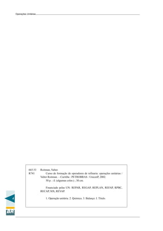 Operações Unitárias

665.53
R741

Roitman, Valter.
Curso de formação de operadores de refinaria: operações unitárias /
Valter Roitman. – Curitiba : PETROBRAS : UnicenP, 2002.
50 p. : il. (algumas color.) ; 30 cm.
Financiado pelas UN: REPAR, REGAP, REPLAN, REFAP, RPBC,
RECAP, SIX, REVAP.

4

1. Operação unitária. 2. Química. 3. Balanço. I. Título.

 