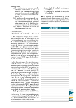 Operações Unitárias

a) O rendimento da mesma, quando
operando com vazões de 30, 35 e
40 m3/h, que correspondem a alturas
manométricas respectivas de 212, 208
e 204 m, considerando impelidor de diâmetro 12 ½”;
b) O rendimento da mesma, quando operando com vazões de 30, 35 e 40 m3/h,
que correspondem a alturas manométricas respectivas de 98, 92 e 82 m, considerando impelidor de diâmetro 9 ½”.
c) A potência útil cedida ao fluido, em
cada caso dos itens acima.

a) Associação da bomba A em série com
a bomba C;
b) Associação da bomba B em série com
a bomba D;
14. No anexo V, são apresentadas as curvas
características de duas bombas, A e B. Baseado nestas curvas, pede-se para plotar a curva
característica da associação, em paralelo, destas bombas.

Anotações

Dados adicionais:
1 kg = 2,2 lb; 1 m3 = 35,31 ft3; 1 m = 3,28 ft
11. Em um processo em que existe a necessidade de transferência de um produto de um
vaso na unidade até um reservatório, pretende-se utilizar uma bomba, cuja curva está representada nos anexos I e II. Sabendo-se que,
a curva do sistema é representada pela equação H = 2,5 + 0,5 . Q e que a altura manométrica necessária para a realização desta operação é de no mínimo 9 m, verificar a possibilidade da realização desta tarefa utilizando o
equipamento em questão. Em caso positivo,
pede-se a vazão de operação para este processo, assim como o NPSH requerido desta bomba para esta vazão.
12. Um derivado de petróleo deverá ser transferido de um vaso no processo, cuja pressão
manométrica é de 0,30 Kgf/cm2 e cuja cota da
sucção da bomba é de 1.367 mm, até um reservatório onde a pressão é atmosférica e cuja
cota é de 6.008 mm. A vazão de operação necessária, para que o processo seja contínuo, é
de 19 m3/h. O produto a ser bombeado tem
peso específico de 0,75 gf/cm3 e pressão de
vapor de 0,50 Kgf/cm2, na temperatura de escoamento. A perda de carga no trecho entre a
entrada do olho do impelidor e a entrada do
reservatório é de 4,5 m. Caso seja utilizada uma
bomba, cuja curva de NPSH requerido está
representada no anexo II, pesquisar se este
equipamento poderá fazer esta operação sem
a ocorrência do fenômeno da cavitação?
Dado: pressão atmosférica local 0,97 atm.
41
13. No anexo IV, estão representadas as curvas características de quatro bombas, A, B, C
e D. Baseado nestas curvas, plotar a curva característica das seguintes associações:

 