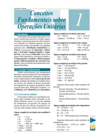 Operações Unitárias

Conceitos
Fundamentais sobre
Operações Unitárias
1.1 Introdução
A disciplina denominada Operações Unitárias é aquela que classifica e estuda, separadamente, os principais processos físico-químicos utilizados na indústria química. Os processos mais comuns encontrados nas indústrias
químicas são a Destilação Atmosférica e a
Vácuo, os processos de Absorção e Adsorção, a Extração Líquido-Líquido e Líquido-Gás, o processo de Filtração, assim como
alguns mais específicos, como por exemplo, o
Craqueamento Catalítico, Hidrocraqueamento, Hidrotratamento de correntes instáveis e outros utilizados principalmente na Indústria Petrolífera.

1.2 Conceitos Fundamentais
Alguns conhecimentos são fundamentais
para que se possa estudar de forma adequada a
disciplina denominada Operações Unitárias,
como conhecimentos sobre conversão de unidades, unidades que podem ser medidas lineares, de área, de volume, de massa, de pressão,
de temperatura, de energia, de potência. Outro
conceito-base para “Operações Unitárias” é o
de Balanço, tanto Material quanto Energético.

1.2.1 Conversão de unidades
É necessário conhecer as correlações existentes entre medidas muito utilizadas na Indústria Química, como é o caso das medidas
de temperatura, de pressão, de energia, de
massa, de área, de volume, de potência e outras que estão sempre sendo correlacionadas.

Alguns exemplos de correlações entre medidas lineares
1 ft
1 in
1m
1m
1 milha
1 milha
1 km

= 12 in
= 2,54 cm
= 3,28 ft
= 100 cm = 1.000 mm
= 1,61 km
= 5.280 ft
= 1.000 m

1

Alguns exemplos de correlações entre áreas
1 ft2 = 144 in2
1 alqueire = 24.200 m2

1 m2 = 10,76 ft2
1 km2 = 106 m2

Alguns exemplos de correlações entre volumes
1 ft3 = 28,32 L
1 gal = 3,785 L
1 m3 = 35,31 ft3

1 ft3 = 7,481 gal
1 bbl = 42 gal
1 bbl = 0,159 1 m3

Alguns exemplos de correlações entre massas
1 kg = 2,2 lb
1 kg = 1.000 g

1 lb = 454 g
1 t = 1.000 kg

Alguns exemplos de correlações entre pressões
1 atm =
1 atm =
1 atm =
1 atm =
1 atm =
1 atm =
1 Kpa =

1,033 kgf/cm2
14,7 psi (lbf/in2)
30 in Hg
10,3 m H2O
760 mm Hg
34 ft H2O
10–2 kgf/cm2

Algumas observações sobre medições de
pressão:
– Pressão Absoluta = Pressão Relativa +
Pressão Atmosférica
– Pressão Barométrica = Pressão Atmosférica
– Pressão Manométrica = Pressão Relativa

Alguns exemplos de correlações entre temperaturas
tºC = (5/9)(tºF – 32)
tºC = (9/5)(tºC) + 32
tK = tºC + 273
tR = tºF + 460 (temperatures absolutas)
Algumas observações sobre medições de 7
temperatura:
Zero absoluto = –273ºC ou – 460ºF
(DºC/DºF) = 1,8
(DK/DR) = 1,8

 