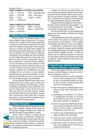 Operações Unitárias

Alguns exemplos de correlações entre potências
1 HP
1KW
1KW
1KW

=
=
=
=

1,014 CV
1,341 HP
1 KJ/s
1.248 KVA

1 HP = 42,44 BTU/min
1 HP = 550 ft.lbf/s
1 KWh = 3.600 J

Alguns exemplos de correlações de energia
1 Kcal = 3,97 BTU
1BTU = 778 ft.lbf
1Kcal = 4,1868 KJ

1BTU = 252 cal
1Kcal = 3,088 ft.lbf

1.3 Balanço Material
Como se sabe, “na natureza nada se cria,
nada se destrói, tudo se transforma”, ou seja, a
matéria não é criada e muito menos destruída,
e, portanto, num balanço material envolvendo
um certo sistema, a massa que neste entra deverá ser a mesma que dele estará saindo. No
processamento uma tonelada, por exemplo, por
hora de petróleo em uma refinaria, obtém-se
exatamente uma tonelada por hora de produtos derivados deste processo, como gás combustível, GLP, gasolina, querosene, diesel e
óleo combustível. A queima de um combustível em um forno ou em uma caldeira é outro
exemplo, porém menos evidente em que ocorre
o mesmo balanço de massa: pode-se citar que
durante a queima de 1 tonelada de um certo
combustível em um forno ou uma caldeira,
considerando-se que são necessárias 13 toneladas de ar atmosférico, tem-se como resultado 14 toneladas de gases de combustão.
Em um Balanço Material, não se deve confundir massa com volume, pois as massas específicas dos produtos são diferentes. Assim,
um balanço material deverá ser realizado sempre em massa, pois a massa de um certo produto que entra em um certo sistema, mesmo
que transformada em outros produtos, sempre
será a mesma que está saindo deste sistema,
enquanto os volumes sofrem variação conforme a densidade de cada produto.

1.4 Balanço Energético
Existem diversos tipos de energia, por exemplo, Calor, Trabalho, Energia de um corpo em
movimento, Energia Potencial (um corpo em
posição elevada), Energia elétrica e outras.
Assim como a matéria, a energia de um
sistema não pode ser destruída, somente po8
derá ser transformada em outros tipos de energia, como por exemplo, o motor de uma bomba que consome energia elétrica e a transforma em energia de movimento do líquido, calor e energia de pressão.

A água, no alto de um reservatório, ao
movimentar um gerador, transforma sua energia potencial em energia elétrica, calor e energia de movimento (energia cinética). Neste
caso, o balanço de energia do sistema poderia
ser representado pela seguinte expressão:
Energia Potencial da água do reservatório =
Energia elétrica fornecida pelo gerador + calor de aquecimento do gerador + Energia de
movimento da água após a turbina.
No caso de um forno ou uma caldeira que
aquece um certo líquido, o balanço de energia
observado será:
Calor liberado pela queima do combustível =
Calor contido nos gases de combustão que
saem do forno ou da caldeira + Calor contido
nos produtos que deixam o forno ou a caldeira.
É importante ressaltar que, muito embora
as diversas formas de energia sejam medidas
em unidades diferentes, tais como, energia elétrica em KWh, trabalho em HP . h, calor em
caloria, em um balanço energético é necessário que todas as formas de energia envolvidas
no balanço estejam expressas na mesma unidade de energia.

1.5 Sugestão para aplicação nos cálculos
de Balanços Mássicos e Energéticos
Como regra geral, antes de iniciar cálculos que evolvam balanços mássicos e/ou balanços energéticos, deve-se:
a) transformar todas as vazões volumétricas em vazões mássicas, pois o balanço deve ser realizado sempre em massa, uma vez que a vazão em massa não
varia com a temperatura.
b) faça um esquema simplificado do processo em que serão realizados os balanços;
c) identifique com símbolos, as vazões e
as composições de todas as correntes
envolvidas nos processos em que estão sendo realizados os balanços;
d) anote, no esquema simplificado de processo, todos os dados de processo disponíveis como vazões, composições,
temperaturas, pressões, etc;
e) verificar que composições são conhecidas ou podem ser calculadas;
f) verificar quais vazões mássicas são
conhecidas ou podem ser calculadas;
g) selecionar a base de cálculo conveniente a ser adotada para o início da resolução do problema.

 