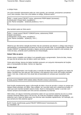 Tutorial de SQL - Manual completo                                                Page 10 of 90




e código limpo.

Um outro exemplo interessante pode ser visto quando, por exemplo, precisamos concatenar
(unir) dois campos. Para criar uma tabela no código, faríamos assim:


 $Rst = mysql_query("SELECT nome, sobrenome FROM tabela",$conexao);
 while($valor=mysql_fetch_row($Rst)){
 echo 'Nome Completo: '.$valor[0].$valor[1].'<br>';
 }



Mas também pode ser feito assim:


 $Rst = mysql_query("SELECT CONCAT(nome, sobrenome) FROM
 tabela",$conexao);
 while($valor=mysql_fetch_row($Rst)){
 echo 'Nome Completo: '.$valor[0].'<br>';
 }



Observe que não temos redução de linhas mas de caracteres que deixam o código mais limpo e
aproveitamos o processamento do banco ao invés do servidor web. A concatenação é feita pela
função CONCAT no segundo exemplo e depois somente precisamos imprimir uma variável, ao
invés de duas, evitando assim problemas de interpretação.

Datas? Não se perca

Muitas vezes o trabalho com datas é um pesadelo para o programador. Soma de dias, meses,
em que dia da semana caiu tal data e assim por diante.

Como para strings, bancos de dados também possuem um conjunto interessante de funções
para a manipulação de datas. Vamos ver algumas.

A data atual

Já vi muito programador criar função para a inserção de datas dentro de registros em bases de
dados. Acredito que isso seja por não conhecer uma pequena mas muito útil função chamada
now(). Com ela, a data e/ou hora atual são armazenadas em campos que necessitam este
valor.


 mysql_query("INSERT INTO tabela (data) VALUES (now())",$conexao);



Esta função simplesmente pega a informação de data e hora do servidor e insere no campo que
deseja (neste exemplo, em data). Mas cuidado; se o servidor está com a data/hora erradas, o
valor que será inserido também estará errado. Assim é interessante manter o servidor com
horário sempre sincronizado com time servers existentes na Internet.

Além disso, em alguns momentos precisamos saber em que semana estamos do ano ou ainda
quantas semanas faltam para o fim do ano. Ao invés de complexos códigos de linguagem,
podemos usar a base de dados para nos informar este resultado rapidamente. Por exemplo, em
que semana do mês estamos agora?


 print mysql_result(mysql_query("SELECT WEEK(now())",$conexao),0);
 // resultado: 18




http://www.criarweb.com/manuais/32/print.php                                       11/07/2008
 