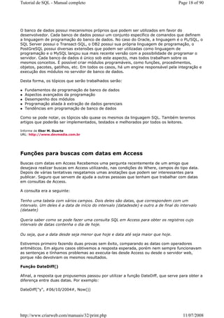 Tutorial de SQL - Manual completo                                                    Page 18 of 90




O banco de dados possui mecanismos próprios que podem ser utilizados em favor do
desenvolvedor. Cada banco de dados possui um conjunto específico de comandos que definem
a linguagem de programação do banco de dados. No caso do Oracle, a linguagem é o PL/SQL, o
SQL Server possui o Transact-SQL, o DB2 possui sua própria linguagem de programação, o
PostGreSQL possui diversas extensões que podem ser utilizadas como linguagem de
programação e o MySQL lançou sua mais recente versão com a possibilidade de programar o
servidor. Cada banco de dados é único sob este aspecto, mas todos trabalham sobre os
mesmos conceitos. É possível criar módulos programáveis, como funções, procedimentos,
objetos, pacotes, gatilhos, etc. Em todos os casos, há um engine responsável pela integração e
execução dos módulos no servidor de banco de dados.

Desta forma, os tópicos que serão trabalhados serão:

  Fundamentos de programação de banco de dados
  Aspectos avançados da programação
  Desempenho dos módulos
  Programação aliada à extração de dados gerenciais
  Tendências em programação de banco de dados

Como se pode notar, os tópicos são quase os mesmos da linguagem SQL. Também teremos
artigos que poderão ser implementados, testados e melhorados por todos os leitores.

Informe de Eber M. Duarte
URL: http://www.devmedia.com.br




Funções para buscas com datas em Access
Buscas com datas em Access Recebemos uma pergunta recentemente de um amigo que
desejava realizar buscas em Access utilizando, nas condições do Where, campos do tipo data.
Depois de várias tentativas resgatamos umas anotações que podem ser interessantes para
publicar. Seguro que servem de ajuda a outras pessoas que tenham que trabalhar com datas
em consultas de Access.

A consulta era a seguinte:

Tenho uma tabela com vários campos. Dois deles são datas, que correspondem com um
intervalo. Um deles é a data de início do intervalo (datadesde) e outro a de final do intervalo
(dataate)

Queria saber como se pode fazer uma consulta SQL em Access para obter os registros cujo
intervalo de datas contenha o dia de hoje.

Ou seja, que a data desde seja menor que hoje e data até seja maior que hoje.

Estivemos primeiro fazendo duas provas sem êxito, comparando as datas com operadores
aritméticos. Em alguns casos obtivemos a resposta esperada, porém nem sempre funcionavam
as sentenças e tínhamos problemas ao executa-las desde Access ou desde o servidor web,
porque não devolviam os mesmos resultados.

Função DateDiff()

Afinal, a resposta que propusemos passou por utilizar a função DateDiff, que serve para obter a
diferença entre duas datas. Por exemplo:

DateDiff("y", #06/10/2004#, Now())




http://www.criarweb.com/manuais/32/print.php                                           11/07/2008
 