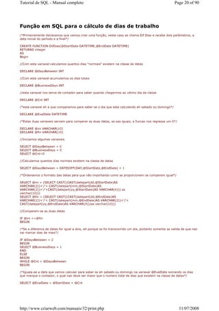 Tutorial de SQL - Manual completo                                                                      Page 20 of 90




Função em SQL para o cálculo de dias de trabalho
/*Primeiramente declaramos que vamos criar uma função, neste caso se chama Dif Dias e recebe dois parâmetros, a
data inicial do período e a final*/

CREATE FUNCTION DifDias(@StartDate DATETIME,@EndDate DATETIME)
RETURNS integer
AS
Begin

//Com esta variavel calculamos quantos dias "normais" existem na classe de datas

DECLARE @DaysBetween INT

//Com esta variavel acumulamos os dias totais

DECLARE @BusinessDays INT

//esta variavel nos serve de contador para saber quando chegarmos ao ultimo dia da classe

DECLARE @Cnt INT

/*esta variavel eh a que comparamos para saber se o dia que esta calculando eh sabado ou domingo*/

DECLARE @EvalDate DATETIME

/*Estas duas variaveis servem para comparar as duas datas, se sao iguais, a funcao nos regressa um 0*/

DECLARE @ini VARCHAR(10)
DECLARE @fin VARCHAR(10)

//Iniciamos algumas variaveis

SELECT @DaysBetween = 0
SELECT @BusinessDays = 0
SELECT @Cnt=0

//Calculamos quantos dias normais existem na classe de datas

SELECT @DaysBetween = DATEDIFF(DAY,@StartDate,@EndDate) + 1

/*Ordenamos o formato das datas para que não importando como se proporcionem se comparem igual*/

SELECT @ini = (SELECT CAST((CAST(datepart(dd,@StartDate)AS
VARCHAR(2))+'/'+ CAST(datepart(mm,@StartDate)AS
VARCHAR(2))+'/'+CAST(datepart(yy,@StartDate)AS VARCHAR(4))) as
varchar(10)))
SELECT @fin = (SELECT CAST((CAST(datepart(dd,@EndDate)AS
VARCHAR(2))+'/'+ CAST(datepart(mm,@EndDate)AS VARCHAR(2))+'/'+
CAST(datepart(yy,@EndDate)AS VARCHAR(4)))as varchar(10)))

//Comparam-se as duas datas

IF @ini <>@fin
BEGIN

/*Se a diferenca de datas for igual a dois, eh porque so foi transcorrido um dia, portanto somente se valida de que nao
vai marcar dias de mais*/

IF @DaysBetween = 2
BEGIN
SELECT @BusinessDays = 1
END
ELSE
BEGIN
WHILE @Cnt < @DaysBetween
BEGIN

/*Iguala-se a data que vamos calcular para saber se eh sabado ou domingo na variavel @EvalDate somando os dias
que marque o contador, o qual nao deve ser maior que o numero total de dias que existem na classe de datas*/

SELECT @EvalDate = @StartDate + @Cnt




http://www.criarweb.com/manuais/32/print.php                                                              11/07/2008
 