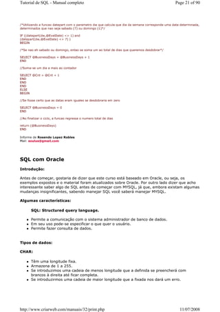 Tutorial de SQL - Manual completo                                                                Page 21 of 90



/*Utilizando a funcao datepart com o parametro dw que calcula que dia da semana corresponde uma data determinada,
determinados que nao seja sabado (7) ou domingo (1)*/

IF ((datepart(dw,@EvalDate) <> 1) and
(datepart(dw,@EvalDate) <> 7) )
BEGIN

/*Se nao eh sabado ou domingo, entao se soma um ao total de dias que queremos desdobrar*/

SELECT @BusinessDays = @BusinessDays + 1
END

//Soma-se um dia a mais ao contador

SELECT @Cnt = @Cnt + 1
END
END
END
ELSE
BEGIN

//Se fosse certo que as datas eram iguales se desdobraria em zero

SELECT @BusinessDays = 0
END

//Ao finalizar o ciclo, a funcao regressa o numero total de dias

return (@BusinessDays)
END

Informe de Rosendo Lopez Robles
Mail: soulus@gmail.com




SQL com Oracle
Introdução:

Antes de começar, gostaria de dizer que este curso está baseado em Oracle, ou seja, os
exemplos expostos e o material foram atualizados sobre Oracle. Por outro lado dizer que acho
interessante saber algo de SQL antes de começar com MYSQL, já que, embora existam algumas
mudanças insignificantes, sabendo manejar SQL você saberá manejar MYSQL.

Algumas características:

       SQL: Structured query language.

       Permite a comunicação com o sistema administrador de banco de dados.
       Em seu uso pode-se especificar o que quer o usuário.
       Permite fazer consulta de dados.


Tipos de dados:

CHAR:

       Têm uma longitude fixa.
       Armazena de 1 a 255.
       Se introduzimos uma cadeia de menos longitude que a definida se preencherá com
       brancos à direita até ficar completa.
       Se introduzirmos uma cadeia de maior longitude que a fixada nos dará um erro.




http://www.criarweb.com/manuais/32/print.php                                                        11/07/2008
 