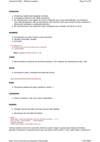 Tutorial de SQL - Manual completo                                                Page 22 of 90




VARCHAR:

      Armazena cadeias de longitude variável.
      A longitude máxima é de 2000 caracteres.
      Se introduzimos uma cadeia de menor longitude que a que está definida, se armazena
      com essa longitude e não se preencherá com brancos nem com nenhum outro caractere à
      direita até completar a longitude definida.
      Se introduzimos uma cadeia de maior longitude que a fixada, nos dará um erro.


NUMBER:

      Armazenam-se tanto inteiros como decimais.
      Number (precisão, escala)
      Exemplo:

 X=number (7,2)
  X=155'862 à Erro já que só pode tomar 2 decimais
  X= 155'86 à Bem


     Nota: A categoria máxima vai de 1 a 38.


LONG:

      Não armazena números de tamanho grande, e sim cadeias de caracteres de até 2 GB


DATE:

      Armazena a data. Armazena da seguinte forma:


 Seculo/Ano/Mes/Dia/Hora/Minutos/Segundos


RAW:

      Armazena cadeias de Bytes (gráficos, áudio…)


LONGRAW:

      Como o anterior, mas com maior capacidade.


ROWID:

      Posição interna de cada uma das colunas das tabelas.

      Sentenças de consultas de dados

 Select:
 Select [ALL | Distinct] [expresao_coluna1, expresao_coluna2, …., | *]
 From [nome1, nome_tabela1, …, nome_tabelan]
 {[Where condicao]
 [Order By expresao_coluna [Desc | Asc]…]};


Vamos explicar como ler a consulta anterior e assim seguir a pauta para todas as demais.
Quando compomos [] significa que a que vai dentro deve existir, e sim, além disso, colocamos |




http://www.criarweb.com/manuais/32/print.php                                       11/07/2008
 