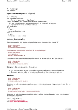 Tutorial de SQL - Manual completo                                              Page 24 of 90




* = Multiplicação
/ = Divisião

Operadores de comparação e lógicos:

!> = Diferente
>= = Maior ou igual que
<= = Menor ou igual que = = Igual que
Like = Utiliza para unir cadeias de caracteres. Propriedades:
  % = representa qualquer cadeia de caracteres de 0 ou mais caracteres.
  _= representa um único caractere qualquer.
Not = Negação
And = e
  a and b
  Certo se são certas a e b.
Or = o
  a or b
  Certo se a ou b são certas

Vejamos dois exemplos:

Obtemos os dados dos jogadores cujos sobrenomes comecem com a letra "S":

 SELECT SOBRENOMES
 FROM JOGADORES
 WHERE SOBRENOMES LIKE 'S%';

Obtemos aqueles sobrenomes que tiverem uma "R" na segunda posição:

 SELECT SOBRENOMES
 FROM JOGADORES
 WHERE SOBRENOMES LIKE '_R*';


Obtemos aqueles sobrenomes que começam por "A" e tem uma "o" em seu interior:

 SELECT SOBRENOMES
 FROM JOGADORES
 WHERE SOBRENOMES LIKE 'A%O%';


Comprovação com conjuntos de valores:

      In= permite saber se uma expressão pertence ou não a um conjunto de valores.
      Between= permite saber se uma expressão está ou não entre esses valores:

Exemplo:

 SELECT SOBRENOMES
 FROM JOGADORES
 WHERE JOGADOR_NUM IN (10, 20);


Seleciona os sobrenomes dos jogadores onde o número de jogador (Jogador_num) seja (In) ou
10 ou 20

 SELECT SOBRENOMES
 FROM JOGADORES
 WHERE SALARIO NOT BETWEEN 15000000 AND 20000000;


Seleciona os sobrenomes dos jogadores onde o salário destes não esteja entre (Not Between)
15000000 e 20000000.

Informe de Agustin Jareño
Mail: agustin@levanteweb.com
URL: http://www.levanteweb.com/




http://www.criarweb.com/manuais/32/print.php                                     11/07/2008
 