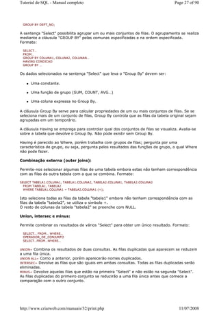 Tutorial de SQL - Manual completo                                                  Page 27 of 90



 GROUP BY DEPT_NO;


A sentença "Select" possibilita agrupar um ou mais conjuntos de filas. O agrupamento se realiza
mediante a cláusula "GROUP BY" pelas comunas especificadas e na ordem especificada.
Formato:

 SELECT…
 FROM…
 GROUP BY COLUNA1, COLUNA2, COLUNAN…
 HAVING CONDICAO
 GROUP BY …


Os dados selecionados na sentença "Select" que leva o "Group By" devem ser:

      Uma constante.

      Uma função de grupo (SUM, COUNT, AVG…)

      Uma coluna expressa no Group By.

A cláusula Group By serve para calcular propriedades de um ou mais conjuntos de filas. Se se
seleciona mais de um conjunto de filas, Group By controla que as filas da tabela original sejam
agrupadas em um temporário.

A cláusula Having se emprega para controlar qual dos conjuntos de filas se visualiza. Avalia-se
sobre a tabela que devolve o Group By. Não pode existir sem Group By.

Having é parecido ao Where, porém trabalha com grupos de filas; pergunta por uma
característica de grupo, ou seja, pergunta pelos resultados das funções de grupo, o qual Where
não pode fazer.

Combinação externa (outer joins):

Permite-nos selecionar algumas filas de uma tabela embora estas não tenham correspondência
com as filas da outra tabela com a que se combina. Formato:

SELECT TABELA1.COLUNA1, TABELA1.COLUNA2, TABELA2.COLUNA1, TABELA2.COLUNA2
  FROM TABELA1, TABELA2
  WHERE TABELA1.COLUNA1 = TABELA2.COLUNA1 (+);


Isto seleciona todas as filas da tabela "tabela1" embora não tenham correspondência com as
filas da tabela "tabela2", se utiliza o símbolo +.
O resto de colunas da tabela "tabela2" se preenche com NULL.

Union, intersec e minus:

Permite combinar os resultados de vários "Select" para obter um único resultado. Formato:

 SELECT… FROM… WHERE…
 OPERADOR_DE_CONJUNTO
 SELECT…FROM…WHERE…


UNION= Combina os resultados de duas consultas. As filas duplicadas que aparecem se reduzem
a uma fila única.
UNION ALL= Como a anterior, porém aparecerão nomes duplicados.
INTERSEC= Devolve as filas que são iguais em ambas consultas. Todas as filas duplicadas serão
eliminadas.
MINUS= Devolve aquelas filas que estão na primeira "Select" e não estão na segunda "Select".
As filas duplicadas do primeiro conjunto se reduzirão a uma fila única antes que comece a
comparação com o outro conjunto.




http://www.criarweb.com/manuais/32/print.php                                         11/07/2008
 