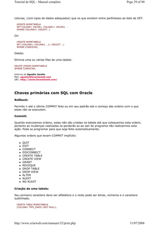 Tutorial de SQL - Manual completo                                                  Page 29 of 90




colunas, (com tipos de dados adequados) que os que existem entre parênteses ao lado de SET.

 UPDATE NOMETABELA
 SET COLUNA= VALOR1, COLUNA2= VALOR2, …
 WHERE COLUNA3= (SELECT…)


OU

 UPDATE NOMETABELA
 SET (COLUNA1, COLUNA2, …)= (SELECT …)
 WHERE CONDICAO;


Delete:

Elimina uma ou várias filas de uma tabela:

DELETE [FROM] NOMETABELA
WHERE CONDICAO;

Informe de Agustin Jareño
Mail: agustin@levanteweb.com
URL: http://www.levanteweb.com/




Chaves primárias com SQL com Oracle
Rollback:

Permite ir até o último COMMIT feito ou em seu padrão até o começo das ordens com o que
estas não se executam.

Commit:

Quando executamos ordens, estas não são criadas na tabela até que coloquemos esta ordem,
portanto as mudanças realizadas se perderão se ao sair do programa não realizarmos esta
ação. Pode se programar para que seja feito automaticamente.

Algumas ordens que levam COMMIT implícito:

     QUIT
     EXIT
     CONNECT
     DISCONNECT
     CREATE TABLE
     CREATE VIEW
     GRANT
     REVOQUE
     DROP TABLE
     DROP VIEW
     ALTER
     AUDIT
     NO AUDIT

Criação de uma tabela:

Seu primeiro caractere deve ser alfabético e o resto pode ser letras, números e o caractere
sublinhado.

 CREATE TABLE NOMETABELA
 (COLUNA1 TIPO_DADO {NOT NULL},




http://www.criarweb.com/manuais/32/print.php                                         11/07/2008
 