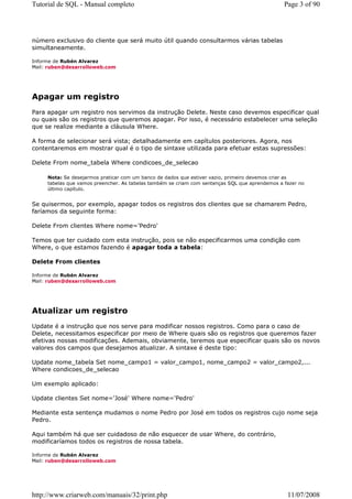 Tutorial de SQL - Manual completo                                                               Page 3 of 90




número exclusivo do cliente que será muito útil quando consultarmos várias tabelas
simultaneamente.

Informe de Rubén Alvarez
Mail: ruben@desarrolloweb.com




Apagar um registro
Para apagar um registro nos servimos da instrução Delete. Neste caso devemos especificar qual
ou quais são os registros que queremos apagar. Por isso, é necessário estabelecer uma seleção
que se realize mediante a cláusula Where.

A forma de selecionar será vista; detalhadamente em capítulos posteriores. Agora, nos
contentaremos em mostrar qual é o tipo de sintaxe utilizada para efetuar estas supressões:

Delete From nome_tabela Where condicoes_de_selecao

     Nota: Se desejarmos praticar com um banco de dados que estiver vazio, primeiro devemos criar as
     tabelas que vamos preencher. As tabelas também se criam com sentenças SQL que aprendemos a fazer no
     último capítulo.


Se quisermos, por exemplo, apagar todos os registros dos clientes que se chamarem Pedro,
faríamos da seguinte forma:

Delete From clientes Where nome='Pedro'

Temos que ter cuidado com esta instrução, pois se não especificarmos uma condição com
Where, o que estamos fazendo é apagar toda a tabela:

Delete From clientes

Informe de Rubén Alvarez
Mail: ruben@desarrolloweb.com




Atualizar um registro
Update é a instrução que nos serve para modificar nossos registros. Como para o caso de
Delete, necessitamos especificar por meio de Where quais são os registros que queremos fazer
efetivas nossas modificações. Ademais, obviamente, teremos que especificar quais são os novos
valores dos campos que desejamos atualizar. A sintaxe é deste tipo:

Update nome_tabela Set nome_campo1 = valor_campo1, nome_campo2 = valor_campo2,...
Where condicoes_de_selecao

Um exemplo aplicado:

Update clientes Set nome='José' Where nome='Pedro'

Mediante esta sentença mudamos o nome Pedro por José em todos os registros cujo nome seja
Pedro.

Aqui também há que ser cuidadoso de não esquecer de usar Where, do contrário,
modificaríamos todos os registros de nossa tabela.

Informe de Rubén Alvarez
Mail: ruben@desarrolloweb.com




http://www.criarweb.com/manuais/32/print.php                                                     11/07/2008
 
