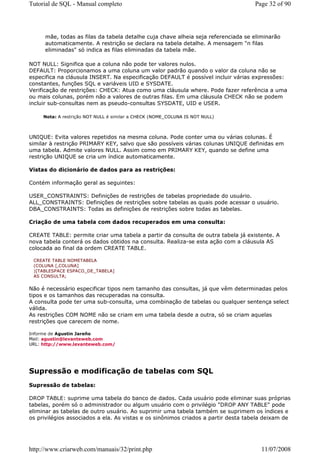 Tutorial de SQL - Manual completo                                                  Page 32 of 90




     mãe, todas as filas da tabela detalhe cuja chave alheia seja referenciada se eliminarão
     automaticamente. A restrição se declara na tabela detalhe. A mensagem "n filas
     eliminadas" só indica as filas eliminadas da tabela mãe.

NOT NULL: Significa que a coluna não pode ter valores nulos.
DEFAULT: Proporcionamos a uma coluna um valor padrão quando o valor da coluna não se
especifica na cláusula INSERT. Na especificação DEFAULT é possível incluir várias expressões:
constantes, funções SQL e variáveis UID e SYSDATE.
Verificação de restrições: CHECK: Atua como uma cláusula where. Pode fazer referência a uma
ou mais colunas, porém não a valores de outras filas. Em uma cláusula CHECK não se podem
incluir sub-consultas nem as pseudo-consultas SYSDATE, UID e USER.

     Nota: A restrição NOT NULL é similar a CHECK (NOME_COLUNA IS NOT NULL)



UNIQUE: Evita valores repetidos na mesma coluna. Pode conter uma ou várias colunas. É
similar à restrição PRIMARY KEY, salvo que são possíveis várias colunas UNIQUE definidas em
uma tabela. Admite valores NULL. Assim como em PRIMARY KEY, quando se define uma
restrição UNIQUE se cria um índice automaticamente.

Vistas do dicionário de dados para as restrições:

Contém informação geral as seguintes:

USER_CONSTRAINTS: Definições de restrições de tabelas propriedade do usuário.
ALL_CONSTRAINTS: Definições de restrições sobre tabelas as quais pode acessar o usuário.
DBA_CONSTRAINTS: Todas as definições de restrições sobre todas as tabelas.

Criação de uma tabela com dados recuperados em uma consulta:

CREATE TABLE: permite criar uma tabela a partir da consulta de outra tabela já existente. A
nova tabela conterá os dados obtidos na consulta. Realiza-se esta ação com a cláusula AS
colocada ao final da ordem CREATE TABLE.

 CREATE TABLE NOMETABELA
 (COLUNA [,COLUNA]
 )[TABLESPACE ESPACO_DE_TABELA]
 AS CONSULTA;


Não é necessário especificar tipos nem tamanho das consultas, já que vêm determinadas pelos
tipos e os tamanhos das recuperadas na consulta.
A consulta pode ter uma sub-consulta, uma combinação de tabelas ou qualquer sentença select
válida.
As restrições COM NOME não se criam em uma tabela desde a outra, só se criam aquelas
restrições que carecem de nome.

Informe de Agustin Jareño
Mail: agustin@levanteweb.com
URL: http://www.levanteweb.com/




Supressão e modificação de tabelas com SQL
Supressão de tabelas:

DROP TABLE: suprime uma tabela do banco de dados. Cada usuário pode eliminar suas próprias
tabelas, porém só o administrador ou algum usuário com o privilégio "DROP ANY TABLE" pode
eliminar as tabelas de outro usuário. Ao suprimir uma tabela também se suprimem os índices e
os privilégios associados a ela. As vistas e os sinônimos criados a partir desta tabela deixam de




http://www.criarweb.com/manuais/32/print.php                                          11/07/2008
 