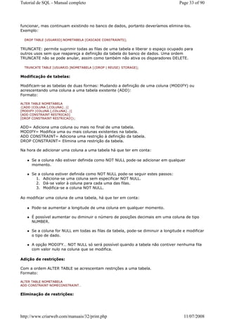 Tutorial de SQL - Manual completo                                                 Page 33 of 90




funcionar, mas continuam existindo no banco de dados, portanto deveríamos elimina-los.
Exemplo:

  DROP TABLE [USUARIO].NOMETABELA [CASCADE CONSTRAINTS];


TRUNCATE: permite suprimir todas as filas de uma tabela e liberar o espaço ocupado para
outros usos sem que reapareça a definição da tabela do banco de dados. Uma ordem
TRUNCATE não se pode anular, assim como também não ativa os disparadores DELETE.

  TRUNCATE TABLE [USUARIO.]NOMETABELA [{DROP | REUSE} STORAGE];


Modificação de tabelas:

Modificam-se as tabelas de duas formas: Mudando a definição de uma coluna (MODIFY) ou
acrescentando uma coluna a uma tabela existente (ADD):
Formato:

ALTER TABLE NOMETABELA
{[ADD (COLUNA [,COLUNA]…)]
[MODIFY (COLUNA [,COLUNA]…)]
[ADD CONSTRAINT RESTRICAO]
[DROP CONSTRAINT RESTRICAO]};


ADD= Adiciona uma coluna ou mais no final de uma tabela.
MODIFY= Modifica uma ou mais colunas existentes na tabela.
ADD CONSTRAINT= Adiciona uma restrição à definição da tabela.
DROP CONSTRAINT= Elimina uma restrição da tabela.

Na hora de adicionar uma coluna a uma tabela há que ter em conta:

     Se a coluna não estiver definida como NOT NULL pode-se adicionar em qualquer
     momento.

     Se a   coluna estiver definida como NOT NULL pode-se seguir estes passos:
       1.    Adiciona-se uma coluna sem especificar NOT NULL.
       2.    Dá-se valor à coluna para cada uma das filas.
       3.    Modifica-se a coluna NOT NULL.

Ao modificar uma coluna de uma tabela, há que ter em conta:

     Pode-se aumentar a longitude de uma coluna em qualquer momento.

     É possível aumentar ou diminuir o número de posições decimais em uma coluna de tipo
     NUMBER.

     Se a coluna for NULL em todas as filas da tabela, pode-se diminuir a longitude e modificar
     o tipo de dado.

     A opção MODIFY… NOT NULL só será possível quando a tabela não contiver nenhuma fila
     com valor nulo na coluna que se modifica.

Adição de restrições:

Com a ordem ALTER TABLE se acrescentam restrições a uma tabela.
Formato:

ALTER TABLE NOMETABELA
ADD CONSTRAINT NOMECONSTRAINT…


Eliminação de restrições:




http://www.criarweb.com/manuais/32/print.php                                        11/07/2008
 