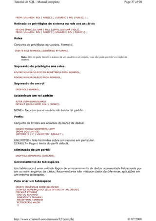 Tutorial de SQL - Manual completo                                                                 Page 37 of 90



 FROM {USUARIO | ROL | PUBLIC} [, {USUARIO | ROL | PUBLIC}]…;


Retirada de privilégios de sistema ou rols aos usuários

 REVOKE {PRIV_SISTEMA | ROL} [,{PRIV_SISTEMA | ROL}]…
 FROM {USUARIO | ROL | PUBLIC} [,{USUARIO | ROL | PUBLIC}]…;


Roles

Conjunto de privilégios agrupados. Formato:

CREATE ROLE NOMEROL [IDENTIFIED BY SENHA];


     Nota: Um rol pode decidir o acesso de um usuário a um objeto, mas não pode permitir a criação de
     objetos.


Supressão de privilégios nos roles

REVOKE NOMEPRIVILEGIO ON NOMETABELA FROM NOMEROL;

REVOKE NOMEPRIVILEGIO FROM NOMEROL;


Supressão de um rol

 DROP ROLE NOMEROL;


Estabelecer um rol padrão

 ALTER USER NOMEUSUARIO
 DEFAULT {[ROLE NOME_ROL] | [NONE]};


NONE= Faz com que o usuário não tenha rol padrão.

Perfis:

Conjunto de limites aos recursos do banco de dados:

 CREATE PROFILE NOMEPERFIL LIMIT
 {NOME DOS LIMITES}
 {INTEIRO [K | M] | UNLIMITED | DEFAULT };


UNLIMITED= Não há limites sobre um recurso em particular.
DEFAULT= Pega o limite do perfil default.

Eliminação de um perfil:

 DROP FILE NOMEPERFIL [CASCADE];


Gerenciamento de tablespaces

Um tablespace é uma unidade lógica de armazenamento de dados representada fisicamente por
um ou mais arquivos de dados. Recomenda-se não misturar dados de diferentes aplicações em
um mesmo tablespace.

Para criar um tablespace

 CREATE TABLESPACE NOMETABLESPACE
 DATAFILE 'NOMEARQUIVO' [SIZE INTEIRO [K | M] [REUSE]
 [DEFAULT STORAGE
  (INITIAL TAMANHO
  MINEXTENTS TAMANHO
  MAXEXTENTS TAMANHO
  PCTINCREASE VALOR
  )]




http://www.criarweb.com/manuais/32/print.php                                                            11/07/2008
 