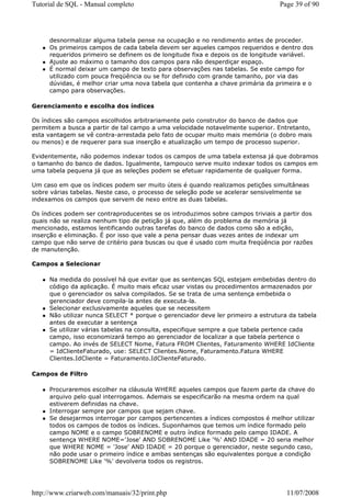Tutorial de SQL - Manual completo                                                Page 39 of 90




     desnormalizar alguma tabela pense na ocupação e no rendimento antes de proceder.
     Os primeiros campos de cada tabela devem ser aqueles campos requeridos e dentro dos
     requeridos primeiro se definem os de longitude fixa e depois os de longitude variável.
     Ajuste ao máximo o tamanho dos campos para não desperdiçar espaço.
     É normal deixar um campo de texto para observações nas tabelas. Se este campo for
     utilizado com pouca freqüência ou se for definido com grande tamanho, por via das
     dúvidas, é melhor criar uma nova tabela que contenha a chave primária da primeira e o
     campo para observações.

Gerenciamento e escolha dos índices

Os índices são campos escolhidos arbitrariamente pelo construtor do banco de dados que
permitem a busca a partir de tal campo a uma velocidade notavelmente superior. Entretanto,
esta vantagem se vê contra-arrestada pelo fato de ocupar muito mais memória (o dobro mais
ou menos) e de requerer para sua inserção e atualização um tempo de processo superior.

Evidentemente, não podemos indexar todos os campos de uma tabela extensa já que dobramos
o tamanho do banco de dados. Igualmente, tampouco serve muito indexar todos os campos em
uma tabela pequena já que as seleções podem se efetuar rapidamente de qualquer forma.

Um caso em que os índices podem ser muito úteis é quando realizamos petições simultâneas
sobre várias tabelas. Neste caso, o processo de seleção pode se acelerar sensivelmente se
indexamos os campos que servem de nexo entre as duas tabelas.

Os índices podem ser contraproducentes se os introduzimos sobre campos triviais a partir dos
quais não se realiza nenhum tipo de petição já que, além do problema de memória já
mencionado, estamos lentificando outras tarefas do banco de dados como são a edição,
inserção e eliminação. É por isso que vale a pena pensar duas vezes antes de indexar um
campo que não serve de critério para buscas ou que é usado com muita freqüência por razões
de manutenção.

Campos a Selecionar

     Na medida do possível há que evitar que as sentenças SQL estejam embebidas dentro do
     código da aplicação. É muito mais eficaz usar vistas ou procedimentos armazenados por
     que o gerenciador os salva compilados. Se se trata de uma sentença embebida o
     gerenciador deve compila-la antes de executa-la.
     Selecionar exclusivamente aqueles que se necessitem
     Não utilizar nunca SELECT * porque o gerenciador deve ler primeiro a estrutura da tabela
     antes de executar a sentença
     Se utilizar várias tabelas na consulta, especifique sempre a que tabela pertence cada
     campo, isso economizará tempo ao gerenciador de localizar a que tabela pertence o
     campo. Ao invés de SELECT Nome, Fatura FROM Clientes, Faturamento WHERE IdCliente
     = IdClienteFaturado, use: SELECT Clientes.Nome, Faturamento.Fatura WHERE
     Clientes.IdCliente = Faturamento.IdClienteFaturado.

Campos de Filtro

     Procuraremos escolher na cláusula WHERE aqueles campos que fazem parte da chave do
     arquivo pelo qual interrogamos. Ademais se especificarão na mesma ordem na qual
     estiverem definidas na chave.
     Interrogar sempre por campos que sejam chave.
     Se desejarmos interrogar por campos pertencentes a índices compostos é melhor utilizar
     todos os campos de todos os índices. Suponhamos que temos um índice formado pelo
     campo NOME e o campo SOBRENOME e outro índice formado pelo campo IDADE. A
     sentença WHERE NOME='Jose' AND SOBRENOME Like '%' AND IDADE = 20 seria melhor
     que WHERE NOME = 'Jose' AND IDADE = 20 porque o gerenciador, neste segundo caso,
     não pode usar o primeiro índice e ambas sentenças são equivalentes porque a condição
     SOBRENOME Like '%' devolveria todos os registros.




http://www.criarweb.com/manuais/32/print.php                                       11/07/2008
 