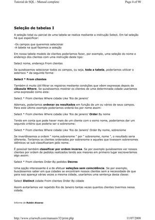Tutorial de SQL - Manual completo                                                   Page 4 of 90




Seleção de tabelas I
A seleção total ou parcial de uma tabela se realiza mediante a instrução Select. Em tal seleção
há que especificar:

-Os campos que queremos selecionar
-A tabela na qual fazemos a seleção

Em nossa tabela modelo de clientes poderíamos fazer, por exemplo, uma seleção do nome e
endereço dos clientes com uma instrução deste tipo:

Select nome, endereço From clientes

Se quiséssemos selecionar todos os campos, ou seja, toda a tabela, poderíamos utilizar o
asterisco * da seguinte forma:

Select * From clientes

Também é muito útil filtrar os registros mediante condições que vêem expressas depois da
cláusula Where. Se quiséssemos mostrar os clientes de uma determinada cidade usaríamos
uma expressão como esta:

Select * From clientes Where cidade Like 'Rio de janeiro'

Ademais, poderíamos ordenar os resultados em função de um ou vários de seus campos.
Para este último exemplo poderíamos ordená-los por nome assim:

Select * From clientes Where cidade Like 'Rio de janeiro' Order By nome

Tendo em conta que pode haver mais de um cliente com o esmo nome, poderíamos dar um
segundo critério que poderia ser o sobrenome:

Select * From clientes Where cidade Like 'Rio de Janeiro' Order By nome, sobrenome

Se invertêssemos a ordem " nome,sobrenome " por " sobrenome, nome ", o resultado seria
diferente. Teríamos os clientes ordenados por sobrenome e aqueles que tivessem sobrenomes
idênticos se sub-classificariam pelo nome.

É possível também classificar por ordem inversa. Se por exemplo quiséssemos ver nossos
clientes por ordem de pedidos realizados tendo aos maiores em primeiro lugar escreveríamos
algo assim:

Select * From clientes Order By pedidos Decres

Uma opção interessante é a de efetuar seleções sem coincidência. Se por exemplo,
buscássemos saber em que cidades se encontram nossos clientes sem a necessidade de que
para isso apareça várias vezes a mesma cidade, usaríamos uma sentença desta classe:

Select Distinct cidade From clientes Order By cidade

Assim evitaríamos ver repetido Rio de Janeiro tantas vezes quantos clientes tivermos nessa
cidade.



Informe de Rubén Alvarez




http://www.criarweb.com/manuais/32/print.php                                          11/07/2008
 
